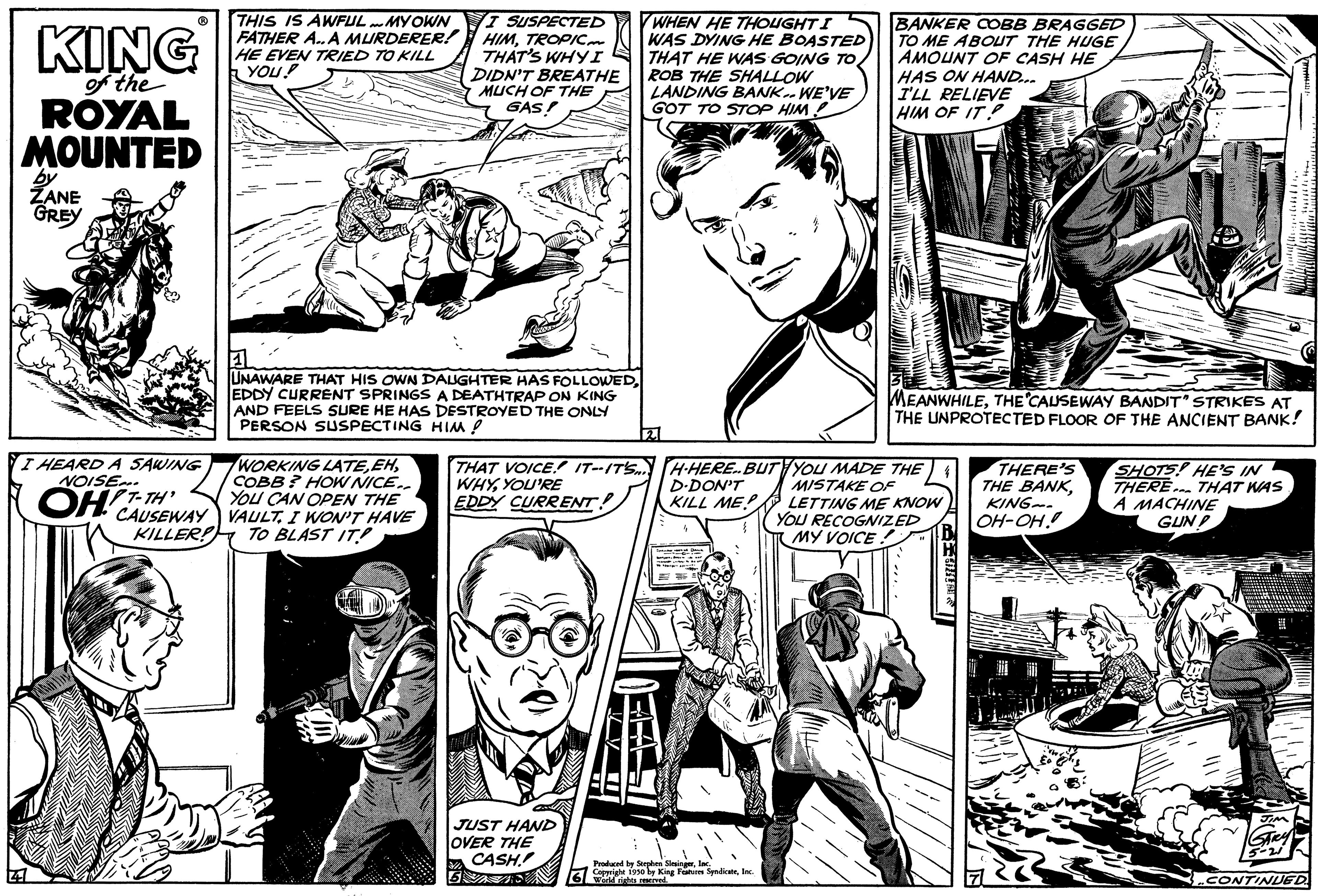 Font OCR: KING of the ROYAL MOUNTED by ZANE GREY THIS IS AWFUL MY OWN FATHER A.. A MURDERER! HE EVEN TRIED TO KILL YOU! HEARD A SAWING NOISE OHT-TH WORKING LATECOBB? HOW NICE.. YOU CAN OPEN THE CAUSEWAY VAULTI WON'T HAVE KILLER! TO BLAST IT! I SUSPECTED HIMTROPIC THAT'S WHYI DIDN'T BREATHE MUCH OF THE GAS! UNAWARE THAT HIS OWN DAUGHTER HAS FOLLOWEDEDDY CURRENT SPRINGS A DEATHTRAP ON KING AND FEELS SURE HE HAS DESTROYED THE ONLY PERSON SUSPECTING HIM! THAT VOICE IT-ITS WHYYOU'RE EDDY CURRENT! JUST HAND OVER THE CASH!! THE WHEN HE THOUGHT I WAS DYING HE BOASTED THAT HE WAS GOING TO/ ROB THE SHALLOW LANDING BANK.. WE'VE GOT TO STOP HIM! H-HERE. BUT D.DON'T KILL ME PERE Produced by In Copright 1930 by King Features SyndicateInc. World nights n BANKER COBB BRAGGED TO ME ABOUT THE HUGEAMOUNT OF CASH HE HAS ON HAND... I'LL RELIEVE HIM OF IT! MEANWHILETHE CAUSEWAY BANDIT STRIKES AT THE UNPROTECTED FLOOR OF THE ANCIENT BANK! YOU MADE THE MISTAKE OF LETTING ME KNOW YOU RECOGNIZED MY VOICE. THERE'S THE BANKKING OH-OH. SHOTS! HE'S IN THERE THAT WAS A MACHINE GUN CONTINUED KING of the ROYAL MOUNTED by ZANE GREY THIS IS AWFUL MY OWN FATHER A .. A MURDERER ! HE EVEN TRIED TO KILL YOU ! HEARD A SAWING NOISE OHT - TH WORKING LATECOBB ? HOW NICE .. YOU CAN OPEN THE CAUSEWAY VAULTI WON'T HAVE KILLER ! TO BLAST IT ! I SUSPECTED HIMTROPIC THAT'S WHYI DIDN'T BREATHE MUCH OF THE GAS ! UNAWARE THAT HIS OWN DAUGHTER HAS FOLLOWEDEDDY CURRENT SPRINGS A DEATHTRAP ON KING AND FEELS SURE HE HAS DESTROYED THE ONLY PERSON SUSPECTING HIM ! THAT VOICE IT - ITS WHYYOU'RE EDDY CURRENT ! JUST HAND OVER THE CASH !! THE WHEN HE THOUGHT I WAS DYING HE BOASTED THAT HE WAS GOING TO / ROB THE SHALLOW LANDING BANK .. WE'VE GOT TO STOP HIM ! H - HERE . BUT D.DON'T KILL ME PERE Produced by In Copright 1930 by King Features SyndicateInc. World nights n BANKER COBB BRAGGED TO ME ABOUT THE HUGEAMOUNT OF CASH HE HAS ON HAND ... I'LL RELIEVE HIM OF IT ! MEANWHILETHE CAUSEWAY BANDIT STRIKES AT THE UNPROTECTED FLOOR OF THE ANCIENT BANK ! YOU MADE THE MISTAKE OF LETTING ME KNOW YOU RECOGNIZED MY VOICE . THERE'S THE BANKKING OH - OH . SHOTS ! HE'S IN THERE THAT WAS A MACHINE GUN CONTINUED