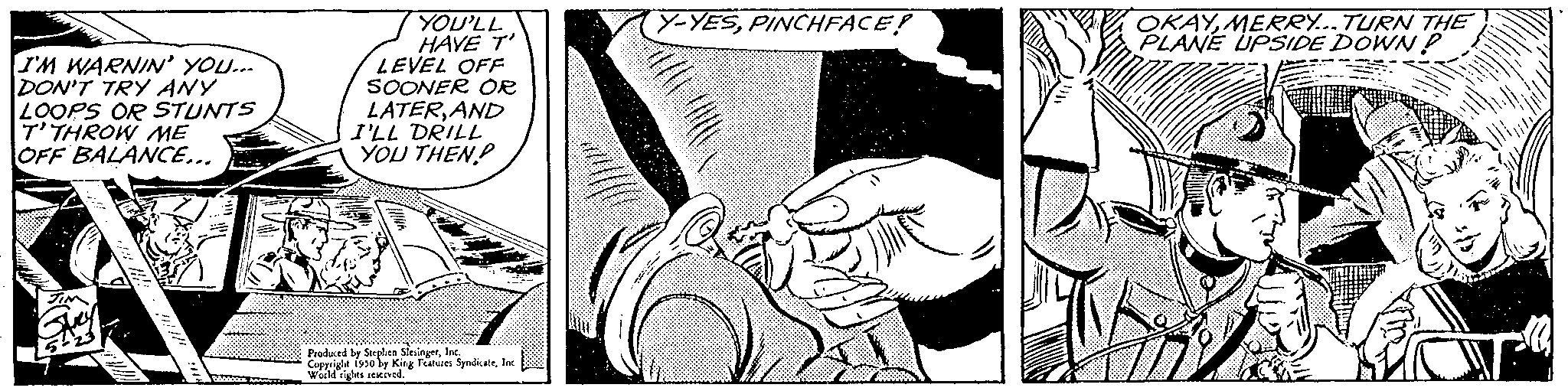 Thumb OCR: I'M WARNIN' YOU... DON'T TRY ANY LOOPS OR STUNTS T'THROW ME OFF BALANCE... YOU'LL HAVE T' LEVEL OFF SOONER OR LATERAND I'LL DRILL YOU THEN? Produced by Stephen SlesingerInc des served. In 1950 by King Features SyndicateInc Y-YESPINCHFACE! OKAYMERRY... TURN THE PLANE UPSIDE DOWN P I'M WARNIN ' YOU ... DON'T TRY ANY LOOPS OR STUNTS T'THROW ME OFF BALANCE ... YOU'LL HAVE T ' LEVEL OFF SOONER OR LATERAND I'LL DRILL YOU THEN ? Produced by Stephen SlesingerInc des served . In 1950 by King Features SyndicateInc Y - YESPINCHFACE ! OKAYMERRY ... TURN THE PLANE UPSIDE DOWN P