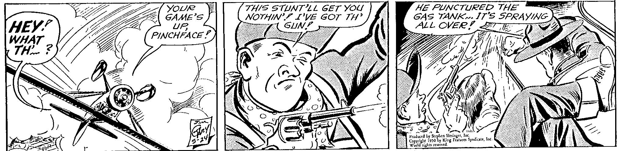 Drawing OCR: HEY! WHAT TH? YOUR GAME'S UPPINCHFACE! THIS STUNT'LL GET YOU NOTHIN' I'VE GOT TH' GUN! HE PUNCTURED THE GAS TANK. IT'S SPRAYING ALL OVER! Produced by Stephen Slesingerlac Corsright 1950 ly King Features SyndicateIn s reserved. HEY ! WHAT TH ? YOUR GAME'S UPPINCHFACE ! THIS STUNT'LL GET YOU NOTHIN ' I'VE GOT TH ' GUN ! HE PUNCTURED THE GAS TANK . IT'S SPRAYING ALL OVER ! Produced by Stephen Slesingerlac Corsright 1950 ly King Features SyndicateIn s reserved .