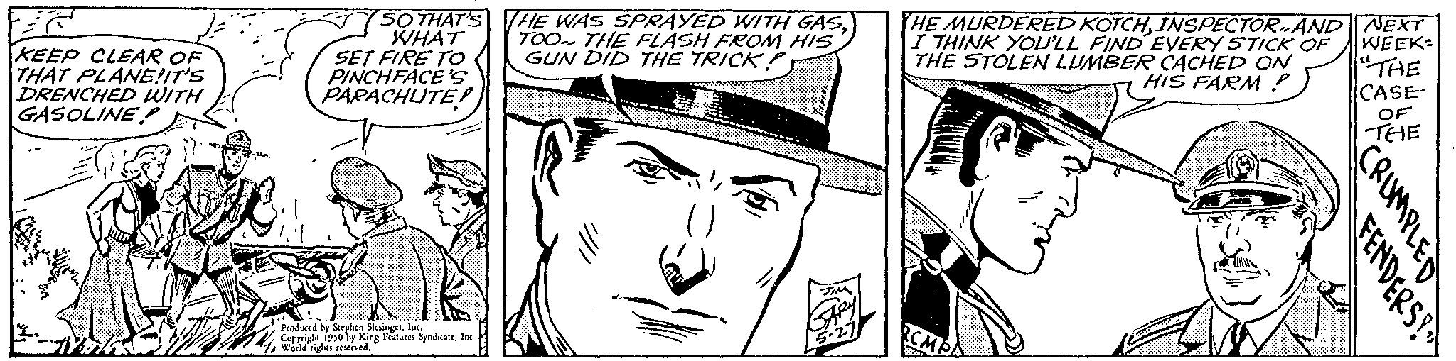 Hat OCR: KEEP CLEAR OF THAT PLANE!IT'S DRENCHED WITH GASOLINE SO THAT'S THE WAS SPRAYED WITH GASWHAT TOO THE FLASH FROM HIS SET FIRE TO GUN DID THE TRICK? PINCHFACE 'S PARACHUTE! Produced by Steplen SlesingerInc. Copyright 1950 by King Features SyndicateInc World rights reserved. THE MURDERED KOTCHINSPECTORAND NEXT I THINK YOU'LL FIND EVERY STICK OF THE STOLEN LUMBER CACHED ON HIS FARM? WEEK "THE CASE OF THE CRUMPLED FENDERS? KEEP CLEAR OF THAT PLANE ! IT'S DRENCHED WITH GASOLINE SO THAT'S THE WAS SPRAYED WITH GASWHAT TOO THE FLASH FROM HIS SET FIRE TO GUN DID THE TRICK ? PINCHFACE ' S PARACHUTE ! Produced by Steplen SlesingerInc. Copyright 1950 by King Features SyndicateInc World rights reserved . THE MURDERED KOTCHINSPECTORAND NEXT I THINK YOU'LL FIND EVERY STICK OF THE STOLEN LUMBER CACHED ON HIS FARM ? WEEK " THE CASE OF THE CRUMPLED FENDERS ?