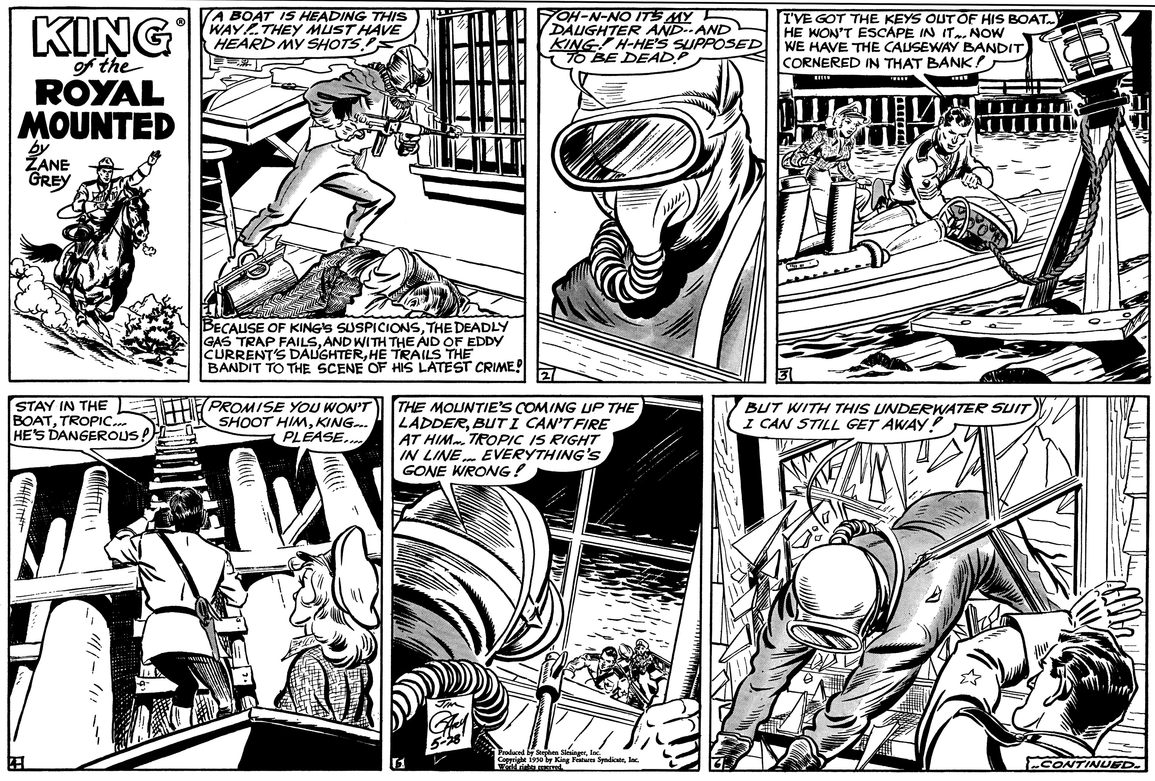 Art OCR: KING of the ROYAL MOUNTED by ZANE GREY STAY IN THE BOATTROPIC... HE'S DANGEROUS A BOAT IS HEADING THIS WAY THEY MUST HAVE HEARD MY SHOTS BECAUSE OF KING'S SUSPICIONSTHE DEADLY GAS TRAP FAILSAND WITH THE AID OF EDDY CURRENT'S DAUGHTERHE TRAILS THE BANDIT TO THE SCENE OF HIS LATEST CRIME! THE PROMISE YOU WON'T SHOOT HIMKING... PLEASE.... YOH-N-NO IT'S MY DAUGHTER AND--AND KING H-HE'S SUPPOSED TO BE DEADP THE MOUNTIE'S COMING UP THE LADDERBUT I CAN'T FIRE AT HIM TROPIC IS RIGHT IN LINE. EVERYTHING'S GONE WRONG! reduced by Serpes Shi Ceterie World rights red 1950 by King Features SyndicateInc. I'VE GOT THE KEYS OUT OF HIS BOAT. HE WON'T ESCAPE IN IT NOW WE HAVE THE CAUSEWAY BANDIT CORNERED IN THAT BANK!) HELY Club BUT WITH THIS UNDERWATER SUIT I CAN STILL GET AWAY! CONTINUED. KING of the ROYAL MOUNTED by ZANE GREY STAY IN THE BOATTROPIC ... HE'S DANGEROUS A BOAT IS HEADING THIS WAY THEY MUST HAVE HEARD MY SHOTS BECAUSE OF KING'S SUSPICIONSTHE DEADLY GAS TRAP FAILSAND WITH THE AID OF EDDY CURRENT'S DAUGHTERHE TRAILS THE BANDIT TO THE SCENE OF HIS LATEST CRIME ! THE PROMISE YOU WON'T SHOOT HIMKING ... PLEASE .... YOH - N - NO IT'S MY DAUGHTER AND -- AND KING H - HE'S SUPPOSED TO BE DEADP THE MOUNTIE'S COMING UP THE LADDERBUT I CAN'T FIRE AT HIM TROPIC IS RIGHT IN LINE . EVERYTHING'S GONE WRONG ! reduced by Serpes Shi Ceterie World rights red 1950 by King Features SyndicateInc. I'VE GOT THE KEYS OUT OF HIS BOAT . HE WON'T ESCAPE IN IT NOW WE HAVE THE CAUSEWAY BANDIT CORNERED IN THAT BANK ! ) HELY Club BUT WITH THIS UNDERWATER SUIT I CAN STILL GET AWAY ! CONTINUED .