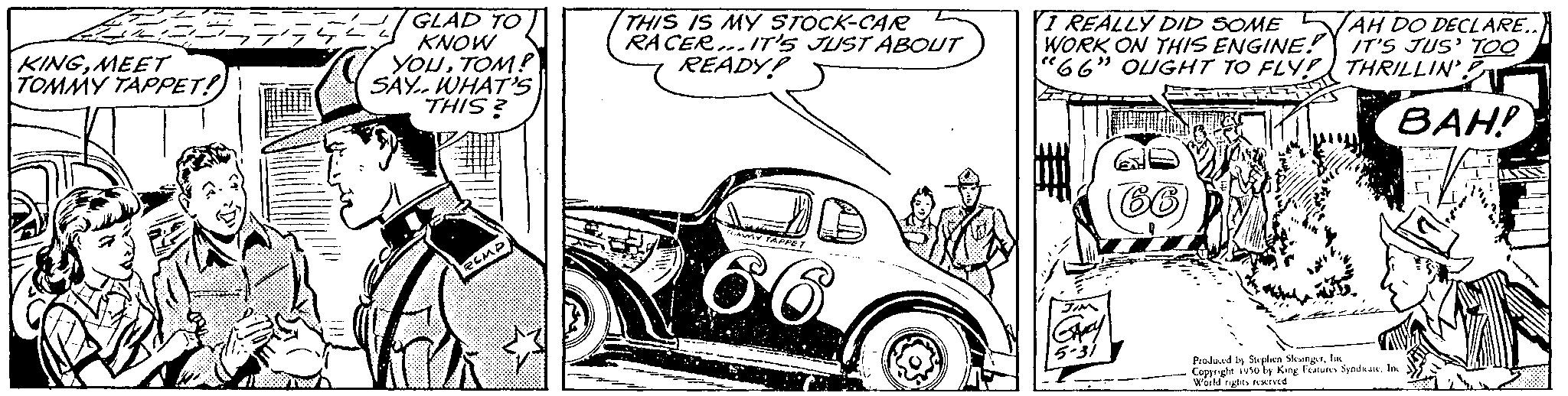 Organism OCR: KINGMEET TOMMY TAPPET! J GLAD TO KNOW YOUTOM! SAY WHAT'S THIS? PEMP! THIS IS MY STOCK-CAR RACER...IT'S JUST ABOUT READY! W TAFFET I REALLY DID SOMEAH DO DECLARE WORK ON THIS ENGINE! IT'S JUS' TOO "66" OUGHT TO FLY! THRILLIN' PANE BAH! Produced by Stephen Skogerfas Copsegle 1950 by King Featuns SyndsanIn World rutes served KINGMEET TOMMY TAPPET ! J GLAD TO KNOW YOUTOM ! SAY WHAT'S THIS ? PEMP ! THIS IS MY STOCK - CAR RACER ... IT'S JUST ABOUT READY ! W TAFFET I REALLY DID SOMEAH DO DECLARE WORK ON THIS ENGINE ! IT'S JUS ' TOO " 66 " OUGHT TO FLY ! THRILLIN ' PANE BAH ! Produced by Stephen Skogerfas Copsegle 1950 by King Featuns SyndsanIn World rutes served