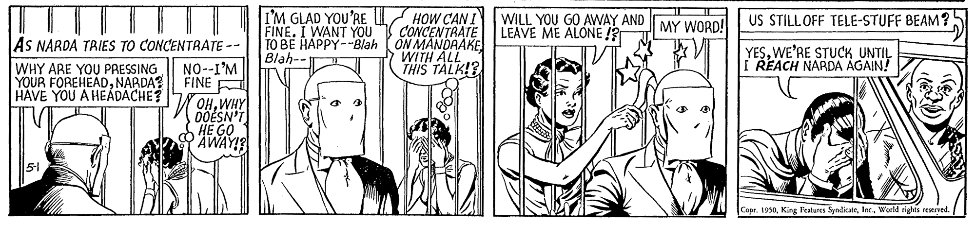 Comic book OCR: I'M GLAD YOU'RE U HOW CANI WILL YOU GO AWAY AND MY WORD! FINE. I WANT YOU TO BE HAPPY--Blah ON MANDRAKE Blah-- US STILL OFF TELE-STUFF BEAM? CONCENTRATE LEAVE ME ALONE !? AS NARDA TRIES TO CONCENTRATE -- WHY ARE YOU PRESSING YOUR FOREHEADNARDA? HAVE YOU A HEÁDACHE? WITH ALL THIS TALK!3 YESWE'RE STUCK UNTIL I REACH NARDA AGAIN! NO--I'M FINE WOHWHY 0OESN'T HE GO AWAY! 51 Copr. 1950World rights reserved. I'M GLAD YOU'RE U HOW CANI WILL YOU GO AWAY AND MY WORD! FINE. I WANT YOU TO BE HAPPY--Blah ON MANDRAKE Blah-- US STILL OFF TELE-STUFF BEAM? CONCENTRATE LEAVE ME ALONE !? AS NARDA TRIES TO CONCENTRATE -- WHY ARE YOU PRESSING YOUR FOREHEADNARDA? HAVE YOU A HEÁDACHE? WITH ALL THIS TALK!3 YESWE'RE STUCK UNTIL I REACH NARDA AGAIN! NO--I'M FINE WOHWHY 0OESN'T HE GO AWAY! 51 Copr. 1950King Features SyndicateWorld rights reserved.