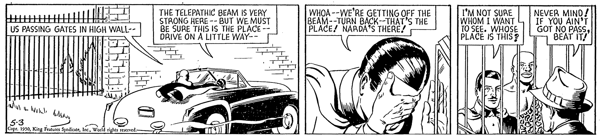 Mode of transport OCR: THE TELEPATHIC BEAM IS VERY STRONG HERE -- BUT WE MUST BE SURE THIS IS THE PLACE DRIVE ON A LITTLE WAY-- WHOA --WE'RE GETTING OFF THE BEAM--TURN BACK--THAT'S THE PLACE! NARDA'S THERE! I'M NOT SURE WHOM I WANT TO SEE. WHOSE PLACE IS THIS ? NEVER MINO! IF YOU AIN'T GOT NO PASSBEAT IT! US PASSING GATES IN HIGH WALL-- 5-3 Cupr. 1950World rights reserved- THE TELEPATHIC BEAM IS VERY STRONG HERE -- BUT WE MUST BE SURE THIS IS THE PLACE DRIVE ON A LITTLE WAY-- WHOA --WE'RE GETTING OFF THE BEAM--TURN BACK--THAT'S THE PLACE! NARDA'S THERE! I'M NOT SURE WHOM I WANT TO SEE. WHOSE PLACE IS THIS ? NEVER MINO! IF YOU AIN'T GOT NO PASSBEAT IT! US PASSING GATES IN HIGH WALL-- 5-3 Cupr. 1950King Features SyndicateWorld rights reserved-