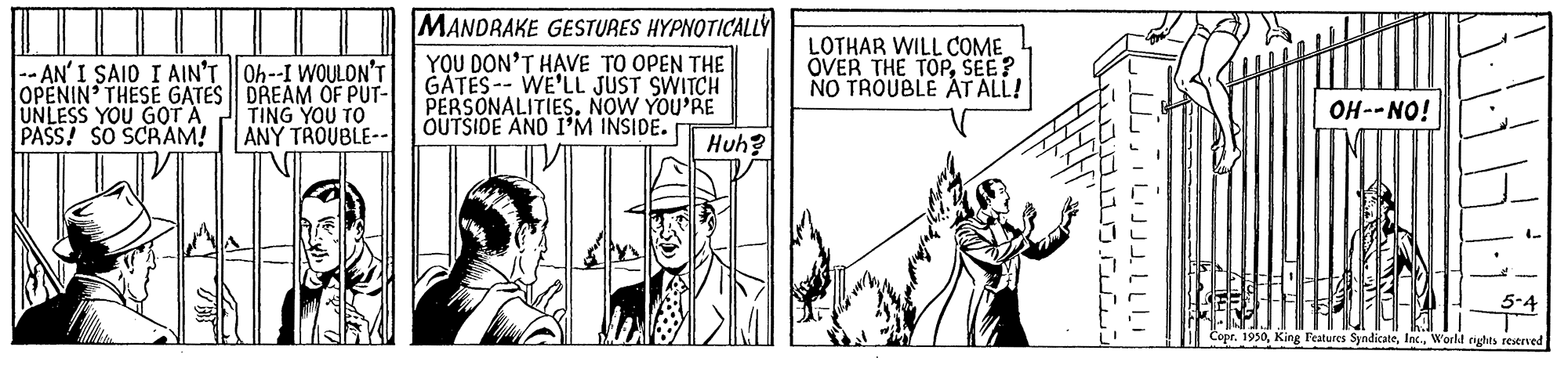 Publication OCR: -- AN' I SAIO I AIN'T Oh--I WOULON'T OPENIN' THESE GATES DREAM OF PUT- UNLESS YOU GOT A PASS! SO SCRAM! ||| MANDRAKE GESTURES HYPNOTICALLY YOU DON'T HAVE TO OPEN THE GATES-- WE'LL JUST SWITCH PERSONALITIES. NOW YOU'RE OUTSIDE AND I'M INSIDE. LOTHAR WILL COME OVER THE TOPSEE? NO TROUBLE ÁT ALL! OH--NO! TING YOU TO ANY TROUBLE-- Huh? 1950World rights restrved ILIJJJ. LLL -- AN' I SAIO I AIN'T Oh--I WOULON'T OPENIN' THESE GATES DREAM OF PUT- UNLESS YOU GOT A PASS! SO SCRAM! ||| MANDRAKE GESTURES HYPNOTICALLY YOU DON'T HAVE TO OPEN THE GATES-- WE'LL JUST SWITCH PERSONALITIES. NOW YOU'RE OUTSIDE AND I'M INSIDE. LOTHAR WILL COME OVER THE TOPSEE? NO TROUBLE ÁT ALL! OH--NO! TING YOU TO ANY TROUBLE-- Huh? 1950King Features SyndicateWorld rights restrved ILIJJJ. LLL
