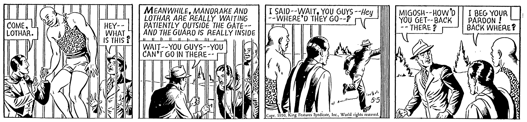 Conversation OCR: COME. LOTHAR. HEY-- WHAT IS THIS MEANWHILEMANDRAKE AND LOTHAR ARE REALLY WAITING PATIENTLY OUTSIDE THE GATE-- AND THE GUARD IS REALLY INSIDE I SAID--WAITYOU GUYS--Hey --WHERE'D THEY GO--? MIGOSH--HOW'D YOU GET--BACK -- THERE ? I BEG YOUR PARDON ! BACK WHERE? WAIT--YOU GUYS--YOU CAN'T GO IN THERE- Copr. 1990Woeld rights reerved. COME. LOTHAR. HEY-- WHAT IS THIS MEANWHILEMANDRAKE AND LOTHAR ARE REALLY WAITING PATIENTLY OUTSIDE THE GATE-- AND THE GUARD IS REALLY INSIDE I SAID--WAITYOU GUYS--Hey --WHERE'D THEY GO--? MIGOSH--HOW'D YOU GET--BACK -- THERE ? I BEG YOUR PARDON ! BACK WHERE? WAIT--YOU GUYS--YOU CAN'T GO IN THERE- Copr. 1990King Features SyndicateWoeld rights reerved.