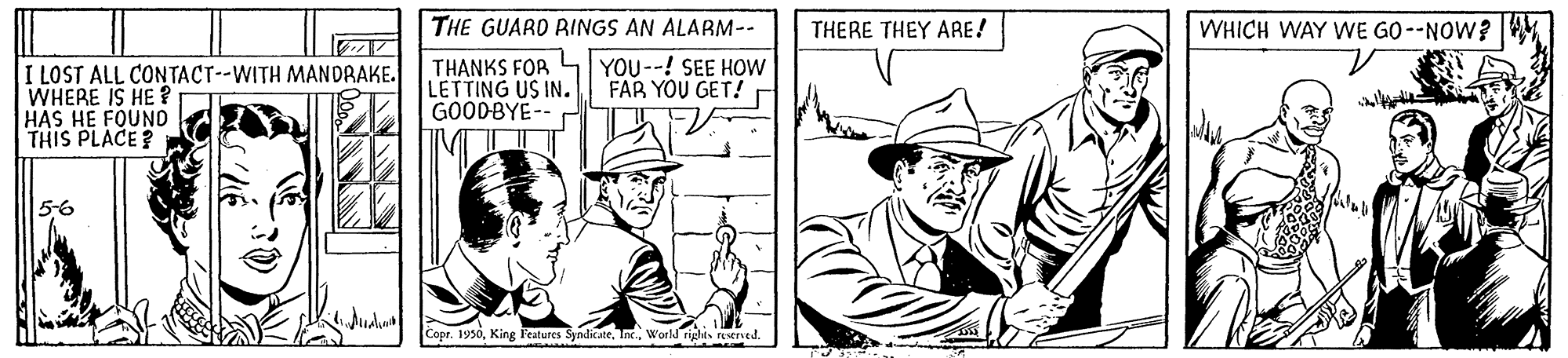 Headgear OCR: THE GUARD RINGS AN ALARM-- THERE THEY ARE! WHICH WAY WE GO--NOW? I LOST ALL CONTACT--WITH MANDRAKE. WHERE IS HE ? HAS HE FOUNO THIS PLACE ? THANKS FOR LETTING US INGOODBYE-- YOU--! SEE HOW FAR YOU GET! d 5-6 Copr. 1990World rights reserued. THE GUARD RINGS AN ALARM-- THERE THEY ARE! WHICH WAY WE GO--NOW? I LOST ALL CONTACT--WITH MANDRAKE. WHERE IS HE ? HAS HE FOUNO THIS PLACE ? THANKS FOR LETTING US INGOODBYE-- YOU--! SEE HOW FAR YOU GET! d 5-6 Copr. 1990King leatures SyndicateWorld rights reserued.