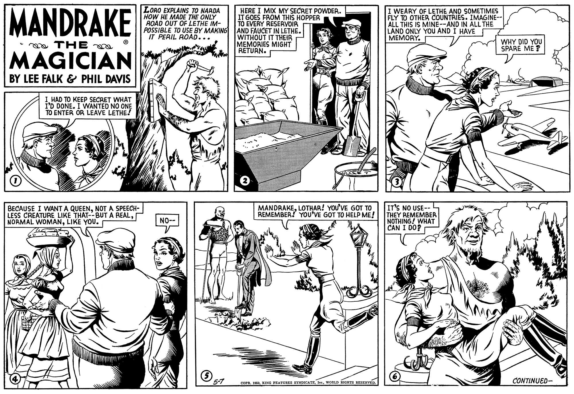 Organism OCR: MANDRAKE LORO EXPLAINS TO NARDA HOW HE MADE THE ONLY ROAD OUT OF LETHE IM- POSSIBLE TO USE BY MAKING AND FAUCET IN LETHE. IT PERIL ROAD... HERE I MIX MY SECRET POWDER. IT GOES FROM THIS HOPPER TO EVERY RESERVOIR I WEARY OF LETHE AND SOMETIMES FLY TO OTHER COUNTRIES. IMAGINE-- ALL THIS IS MINE--AND IN ALL THE LAND ONLY YOU AND Í HAVE MEMORY. WITHOUT IT THEIR MEMORIES MIGHT RETURN. WHY DID YOU SPARE ME ? a THE MAGICIAN BY LEE FALK & PHIL DAVIS I HAD TO KEEP SECRET WHAT I'D DONE. I WNANTED NO ONE TO ENTER OR LEAVE LETHE! BECAUSE I WANT A QUEENNOT A SPEECH- LESS CREATURE LIKE THAT--BUTA REALLIKE YOU. MANDRAKELOTHAR! YOU'VE GOT TO REMEMBER! YOU'VE GOT TO HELP ME! IT'S NO USE-- THEY REMEMBER NOTHING! WHAT CÁN I DO? NO-- 5-7 COPR. 10CONTINUED- MANDRAKE LORO EXPLAINS TO NARDA HOW HE MADE THE ONLY ROAD OUT OF LETHE IM- POSSIBLE TO USE BY MAKING AND FAUCET IN LETHE. IT PERIL ROAD... HERE I MIX MY SECRET POWDER. IT GOES FROM THIS HOPPER TO EVERY RESERVOIR I WEARY OF LETHE AND SOMETIMES FLY TO OTHER COUNTRIES. IMAGINE-- ALL THIS IS MINE--AND IN ALL THE LAND ONLY YOU AND Í HAVE MEMORY. WITHOUT IT THEIR MEMORIES MIGHT RETURN. WHY DID YOU SPARE ME ? a THE MAGICIAN BY LEE FALK & PHIL DAVIS I HAD TO KEEP SECRET WHAT I'D DONE. I WNANTED NO ONE TO ENTER OR LEAVE LETHE! BECAUSE I WANT A QUEENNOT A SPEECH- LESS CREATURE LIKE THAT--BUTA REALNORMAL WOMANLIKE YOU. MANDRAKELOTHAR! YOU'VE GOT TO REMEMBER! YOU'VE GOT TO HELP ME! IT'S NO USE-- THEY REMEMBER NOTHING! WHAT CÁN I DO? NO-- 5-7 COPR. 10KING YEATURES SYNDICATEWORLD RIGRTS RESERVED