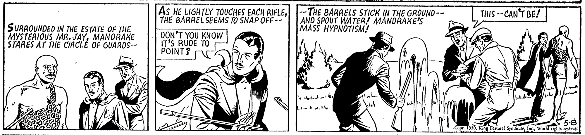 Art OCR: AS HE LIGHTLY TOUCHES EACH AIFLE--THE BARRELS STICK IN THE GROUND-- THE BARREL SEEMS TO SNAP OFF-- THIS --CAN'T BE! AND SPOUT WATER! MÄNDRAKE'S MASS HYPNOTISM! SURAOUNDED IN THE ESTATE OF THE MYSTERIOUS MR. JAYMANORAKE STARES AT THE CIRCLE OF GUAROS-- DON'T YOU KNOW IT'S RUDE TO POINT? 5-8 iCopr. 1950Inc. Wor rights restrved AS HE LIGHTLY TOUCHES EACH AIFLE--THE BARRELS STICK IN THE GROUND-- THE BARREL SEEMS TO SNAP OFF-- THIS --CAN'T BE! AND SPOUT WATER! MÄNDRAKE'S MASS HYPNOTISM! SURAOUNDED IN THE ESTATE OF THE MYSTERIOUS MR. JAYMANORAKE STARES AT THE CIRCLE OF GUAROS-- DON'T YOU KNOW IT'S RUDE TO POINT? 5-8 iCopr. 1950King Featurei SyndicateInc. Wor rights restrved