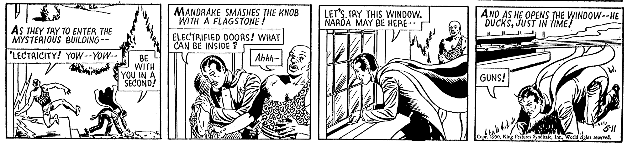 Sharing OCR: MANDRAKE SMASHES THE KNOB WITH A FLAGSTONE ! LET'S TAY THIS WINDOW. NARDA MAY BE HERE-- ANO AS HE OPENS THE WINDOW--HE DUCKSJUST IN TIME! AS THEY TAY TO ENTER THE MYSTERIOUS BUILDING-- ELECTRIFIED DOORS! WHAT CAN BE INSIDE ? 'LECTRICITY! YOW--YOW-- Ahhh- BE WITH YOU IN A SECOND! GUNS! King Features SyndialeInc. World tighta reserved. MANDRAKE SMASHES THE KNOB WITH A FLAGSTONE ! LET'S TAY THIS WINDOW. NARDA MAY BE HERE-- ANO AS HE OPENS THE WINDOW--HE DUCKSJUST IN TIME! AS THEY TAY TO ENTER THE MYSTERIOUS BUILDING-- ELECTRIFIED DOORS! WHAT CAN BE INSIDE ? 'LECTRICITY! YOW--YOW-- Ahhh- BE WITH YOU IN A SECOND! GUNS! King Features SyndialeInc. World tighta reserved.