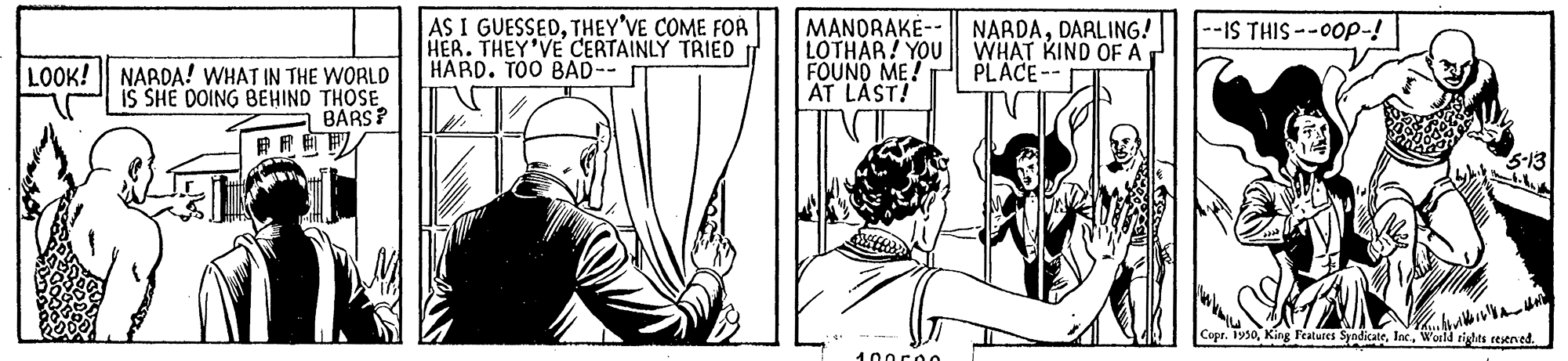 Comic book OCR: AS I GUESSEDTHEY'VE COME FOA HER. THEY'VE CERTAINLY TRIED HARD. TOO BAD-- NARDADARLING! WHAT KIND OF A PLACE-- --IS THIS --0op-! MANDRAKE-- LOTHAR! YOU FOUND ME! AT LAST! LOOK! NARDA! WHAT IN THE WORLD IS SHE DOING BEHIND THOSE BÁRS? Copr. 1930World tights eesened. 100c00 AS I GUESSEDTHEY'VE COME FOA HER. THEY'VE CERTAINLY TRIED HARD. TOO BAD-- NARDADARLING! WHAT KIND OF A PLACE-- --IS THIS --0op-! MANDRAKE-- LOTHAR! YOU FOUND ME! AT LAST! LOOK! NARDA! WHAT IN THE WORLD IS SHE DOING BEHIND THOSE BÁRS? Copr. 1930King P'eatures SyndicateWorld tights eesened. 100c00