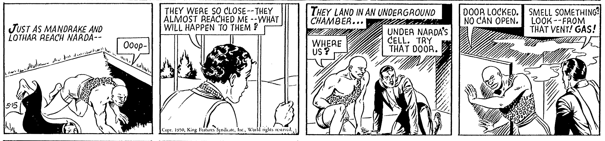 Art OCR: THEY WERE SO CLOSE--THEY ÁLMOST REACHED ME --WHAT WILL HAPPEN TO THEM ? THEY LAND IN AN UNDERGROUND CHAMBER... 0OOR LOCKED. SMELL SOMETHING? LOOK --FROM THAT VENT! GAS! NO CAN OPEN. JUST AS MANORAKE AND LOTHAR REACH NARDA-- UNDER NARDA's CELL. TRY THAT DOOR. 0oop- WHERE US ? Copr. 1950THEY WERE SO CLOSE--THEY ÁLMOST REACHED ME --WHAT WILL HAPPEN TO THEM ? THEY LAND IN AN UNDERGROUND CHAMBER... 0OOR LOCKED. SMELL SOMETHING? LOOK --FROM THAT VENT! GAS! NO CAN OPEN. JUST AS MANORAKE AND LOTHAR REACH NARDA-- UNDER NARDA's CELL. TRY THAT DOOR. 0oop- WHERE US ? Copr. 1950King Features SymdicateW'orld riglas nened