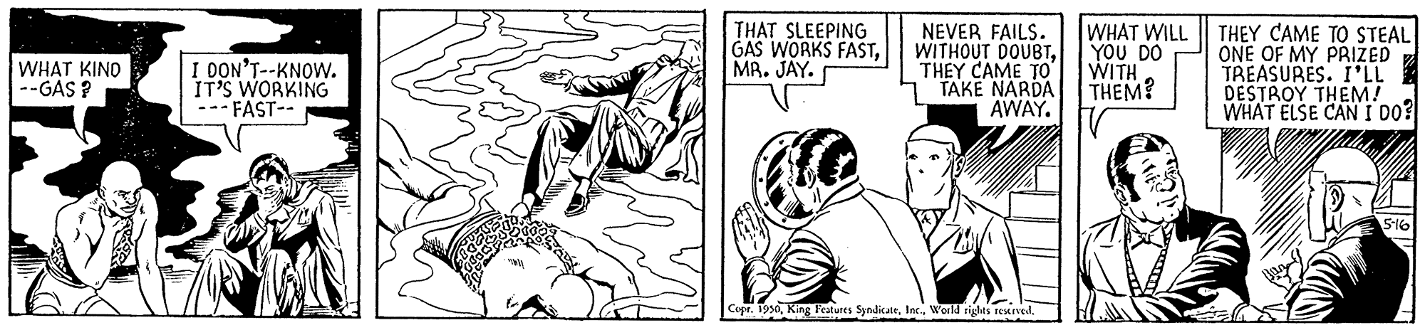Style OCR: I DON'T--KNOW. IT'S WORKING --- FAST-- THAT SLEEPING GAS WORKS FASTMR. JAY. NEVER FAILS. WITHOUT DOUBTTHEY CAME TO TAKE NARDA AWAY. WHAT WILL Y?? DO WITH THEM? THEY CAME TO STEAL ONE OF MY PRIZED TREASURES. I'LL DESTROY THEM! WHAT ELSE CAN I DO? WHAT KINO --GAS ? S16 Copr. 1950I DON'T--KNOW. IT'S WORKING --- FAST-- THAT SLEEPING GAS WORKS FASTMR. JAY. NEVER FAILS. WITHOUT DOUBTTHEY CAME TO TAKE NARDA AWAY. WHAT WILL Y?? DO WITH THEM? THEY CAME TO STEAL ONE OF MY PRIZED TREASURES. I'LL DESTROY THEM! WHAT ELSE CAN I DO? WHAT KINO --GAS ? S16 Copr. 1950King P'eatures SyndiateInc World rights rexred
