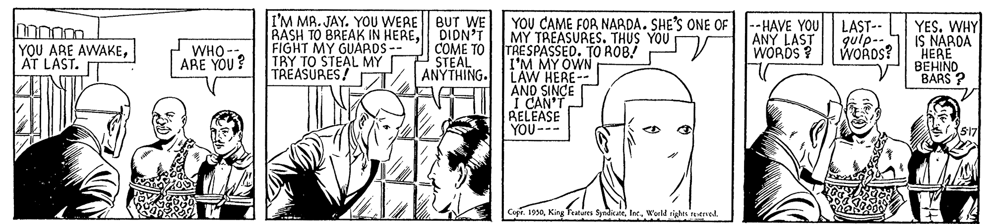 Art OCR: I'M MR. JAY. YOU WERE BUT WE RASH TO BREAK IN HEREDIDN'T FIGHT MY GUARDS -- TRY TO STEAL MY TREASURES! YOU CAME FOR NARDA. SHE'S ONE OF MY TREASURES. THUS YOU TRESPASSED. TO ROB! I'M MY OWN LAW HERE- ANO SINCE I CAN'T RELEASE YOU--- |--HAVE YOU ANY LAST WORDS ? LAST-- gulp-- WOROS? YES. WHY IS NARDA HERE BEHIND BARS ? YOU ARE AWAKEAT LAST. WHO-- ARE YOU? COME TO STEAL ANYTHING. Cupr. 1930World rights retrved. I'M MR. JAY. YOU WERE BUT WE RASH TO BREAK IN HEREDIDN'T FIGHT MY GUARDS -- TRY TO STEAL MY TREASURES! YOU CAME FOR NARDA. SHE'S ONE OF MY TREASURES. THUS YOU TRESPASSED. TO ROB! I'M MY OWN LAW HERE- ANO SINCE I CAN'T RELEASE YOU--- |--HAVE YOU ANY LAST WORDS ? LAST-- gulp-- WOROS? YES. WHY IS NARDA HERE BEHIND BARS ? YOU ARE AWAKEAT LAST. WHO-- ARE YOU? COME TO STEAL ANYTHING. Cupr. 1930King Teatures SyndicateWorld rights retrved.