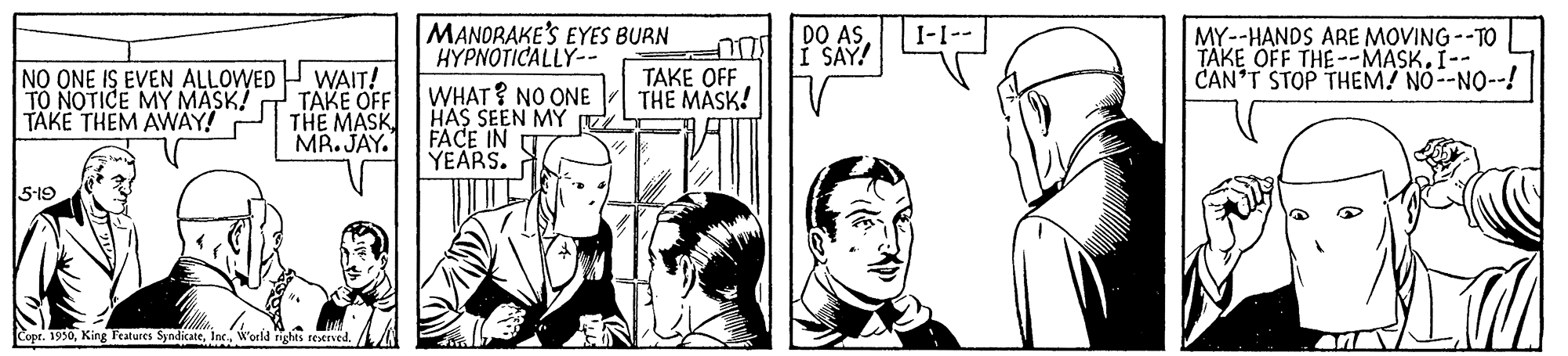 Line OCR: MANDRAKE'S EYES BURN HYPNOTICALLY-- DO AS I SAY! I-1-- MY--HANDS ARE MOVING --TO TAKE OFF THE--MASK. I-- CAN'T STOP THEM! NO--NO--! NO ONE IS EVEN ALLOWED TO NOTICE MY MASK! TÄKE THEM AWÄY! WAIT! ???? ?FF THE MASK MR. JAY. TAKE OFF THE MASK! WHAT ? NO ONE HAS SEEN MY Z FACE IN YEARS. 5-19 Copt. 1950Inc. World rights reserved. MANDRAKE'S EYES BURN HYPNOTICALLY-- DO AS I SAY! I-1-- MY--HANDS ARE MOVING --TO TAKE OFF THE--MASK. I-- CAN'T STOP THEM! NO--NO--! NO ONE IS EVEN ALLOWED TO NOTICE MY MASK! TÄKE THEM AWÄY! WAIT! ???? ?FF THE MASK MR. JAY. TAKE OFF THE MASK! WHAT ? NO ONE HAS SEEN MY Z FACE IN YEARS. 5-19 Copt. 1950King Features SyndicateInc. World rights reserved.