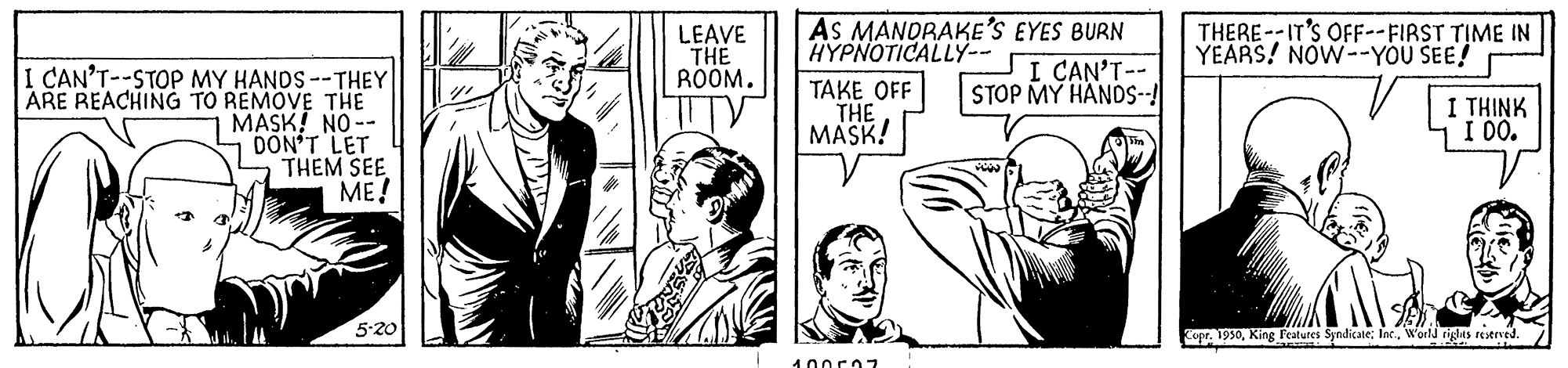 Art OCR: AS MANDRAKE'S EYES BURN LEAVE THE ROOM. THERE--IT'S OFF--FIRST TIME IN YEARS! NOW--YOU SEE! HYPNOTICALLY-- I CAN'T-- STOP MY HANDS--! I CAN'T--STOP MY HANDS--THEY ARE REACHING TO REMOVE THE MASK! NO-- DON'T LET THEM SEE ME! TV TAKE OFF THE MASK! I THINK I DO. 5-20 Copr. 1930Woeld tiglas reserved. AS MANDRAKE'S EYES BURN LEAVE THE ROOM. THERE--IT'S OFF--FIRST TIME IN YEARS! NOW--YOU SEE! HYPNOTICALLY-- I CAN'T-- STOP MY HANDS--! I CAN'T--STOP MY HANDS--THEY ARE REACHING TO REMOVE THE MASK! NO-- DON'T LET THEM SEE ME! TV TAKE OFF THE MASK! I THINK I DO. 5-20 Copr. 1930King Features Syndicate: Inr.Woeld tiglas reserved.
