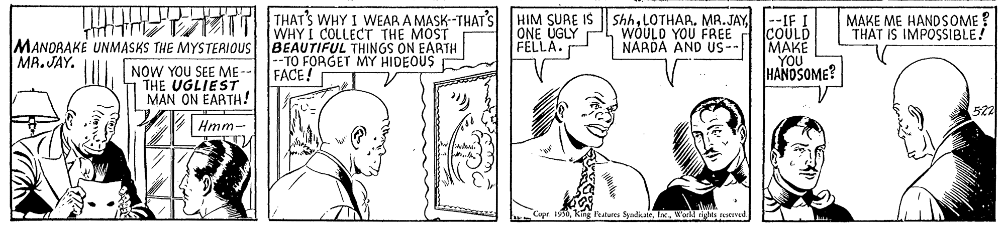 Human OCR: THAT'S WHY I WEAR A MASK-THAT'S WHY I COLLECTr THE MOST Shh--IF I COULD MAKE YOU HANDSOME? HIM SURE IS ONE ÜGLY FELLA. WÓULD YOU FREE NARDA AND US- MAKE ME HANDSOME ? THAT IS IMPOSSIBLE! MANORAKE UNMASKS THE MYSTERIOUS BEAUTIFUL THINGS ON EARTH MR. JAY. --TO FORGET MY HIDEOUS FACE! NOW YOU SEE ME-- THE UGLIEST MAN ON EARTH! 522 Hmm- Copr. 1950World rights rastrved THAT'S WHY I WEAR A MASK-THAT'S WHY I COLLECTr THE MOST ShhLOTHAR. MR.JAY--IF I COULD MAKE YOU HANDSOME? HIM SURE IS ONE ÜGLY FELLA. WÓULD YOU FREE NARDA AND US- MAKE ME HANDSOME ? THAT IS IMPOSSIBLE! MANORAKE UNMASKS THE MYSTERIOUS BEAUTIFUL THINGS ON EARTH MR. JAY. --TO FORGET MY HIDEOUS FACE! NOW YOU SEE ME-- THE UGLIEST MAN ON EARTH! 522 Hmm- Copr. 1950King Features SyadiateWorld rights rastrved