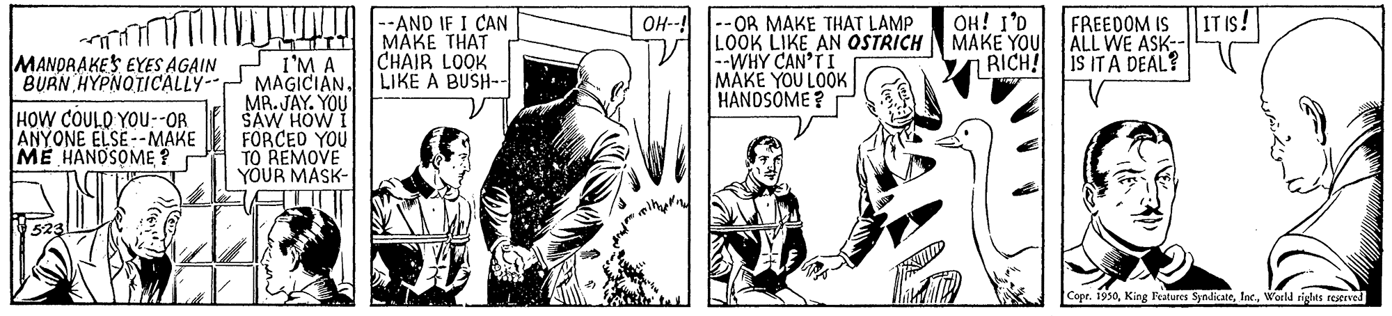 Illustration OCR: OH--! IT IS! OH! I'D MAKE YOU ALL WE ASK-- RICH! iS IT A DEAL? LUNO :AND IF I CAN FREEDOM IS -OR MAKE THAT LAMP MANDRAKES EYES AGAIN BURN HYPNOTICALLY- I'M A MAGICIAN. MR. JAY. YOU SAW HOW FORCED YOU MAKE THAT CHAIB LOOK LIKE A BUSH-- LOOK LIKE AN OSTRICH --WHY CAN'TI MAKE YOU LOOK HANDSOME ? HOW COULO YOU--OR ANYONE ELSE --MAKE ME HANDSOME ? YOUR MASK- 523 Copr. 1930World rights reserved OH--! IT IS! OH! I'D MAKE YOU ALL WE ASK-- RICH! iS IT A DEAL? LUNO :AND IF I CAN FREEDOM IS -OR MAKE THAT LAMP MANDRAKES EYES AGAIN BURN HYPNOTICALLY- I'M A MAGICIAN. MR. JAY. YOU SAW HOW FORCED YOU MAKE THAT CHAIB LOOK LIKE A BUSH-- LOOK LIKE AN OSTRICH --WHY CAN'TI MAKE YOU LOOK HANDSOME ? HOW COULO YOU--OR ANYONE ELSE --MAKE ME HANDSOME ? YOUR MASK- 523 Copr. 1930King Features SyndicateWorld rights reserved