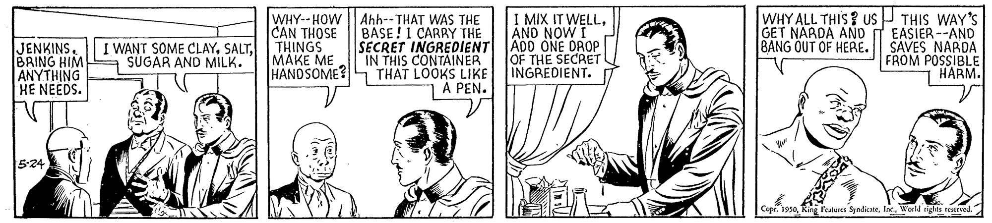 Line OCR: WHY--HOW | Ahh--THAT WAS THE BASE!I CARRY THE SECRET INGREDIENT IN THIS CONTAINER HANOSOME?L THAT LOOKS LIKE A PEN. I MIX IT WELLAND NOW I ADD ONE DROP OF THE SECRET INGREDIENT. WHY ALL THIS? uS P THIS WAY'S EASIER --AND SAVES NARDA FROM POSSIBLE HARM. CAN THOSE I WANT SOME CLAYTHINGS |???? ?? GET NARDA ANO BANG OUT OF HERE. JENKINS. BRING HIM ANYTHING HE NEEDS. SÜGAR AND MILK. 5:24 CopiInc. World rights restrved. WHY--HOW | Ahh--THAT WAS THE BASE!I CARRY THE SECRET INGREDIENT IN THIS CONTAINER HANOSOME?L THAT LOOKS LIKE A PEN. I MIX IT WELLAND NOW I ADD ONE DROP OF THE SECRET INGREDIENT. WHY ALL THIS? uS P THIS WAY'S EASIER --AND SAVES NARDA FROM POSSIBLE HARM. CAN THOSE I WANT SOME CLAYTHINGS |???? ?? GET NARDA ANO BANG OUT OF HERE. JENKINS. BRING HIM ANYTHING HE NEEDS. SÜGAR AND MILK. 5:24 CopiFeatures SyndicateInc. World rights restrved.