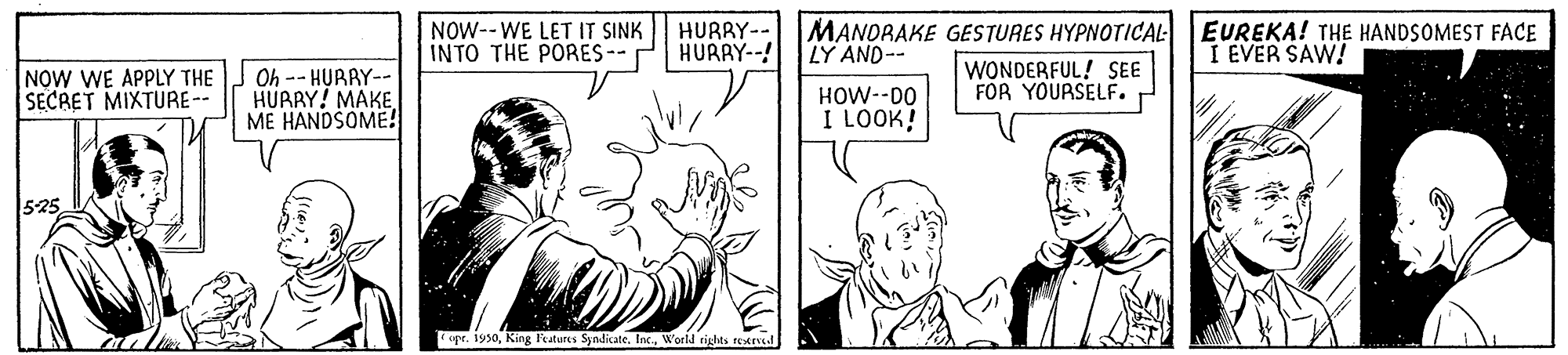Style OCR: NOW--WE LET IT SINK INTO THE PORES-- HURRY-- HURAY--! MANORAKE GESTURES HYPNOTICAL EUREKA! THE HANDSOMEST FACE LY AND-- I EVER SAW! NOW WE APPLY THE SECRET MIXTURE-- Oh -- HUARY-- HURRY! MAKE ME HANDSOME! HOW--DO I LOOK! WONDERFUL! SEE FOR YOURSELF. r 525 spr. 1950World tights Eved NOW--WE LET IT SINK INTO THE PORES-- HURRY-- HURAY--! MANORAKE GESTURES HYPNOTICAL EUREKA! THE HANDSOMEST FACE LY AND-- I EVER SAW! NOW WE APPLY THE SECRET MIXTURE-- Oh -- HUARY-- HURRY! MAKE ME HANDSOME! HOW--DO I LOOK! WONDERFUL! SEE FOR YOURSELF. r 525 spr. 1950King l'tures Syndicate. InWorld tights Eved