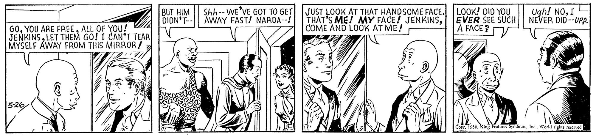 Black-and-white OCR: BUT HIM DION'T-- Shh-- WE'VE GOT TO GET AWAY FAST! NARDA--! JUST LOOK AT THAT HANDSOME FACE. THAT'S ME! MY FACE! JENKINSCOME AND LOOK AT ME! LOOK! DID YOU EVER SEE SUCH A FACE ? Ugh! NOI NEVER DID--URP G0ALL OF YOU! JENKINSLET THEM GO! I CAN'T TEAR MYSELF AWAY FROM THIS MIRROR! 526 Copr. 1950Woeld rights restrved BUT HIM DION'T-- Shh-- WE'VE GOT TO GET AWAY FAST! NARDA--! JUST LOOK AT THAT HANDSOME FACE. THAT'S ME! MY FACE! JENKINSCOME AND LOOK AT ME! LOOK! DID YOU EVER SEE SUCH A FACE ? Ugh! NOI NEVER DID--URP G0YOU ARE FREEALL OF YOU! JENKINSLET THEM GO! I CAN'T TEAR MYSELF AWAY FROM THIS MIRROR! 526 Copr. 1950King Vatures SyndicateWoeld rights restrved