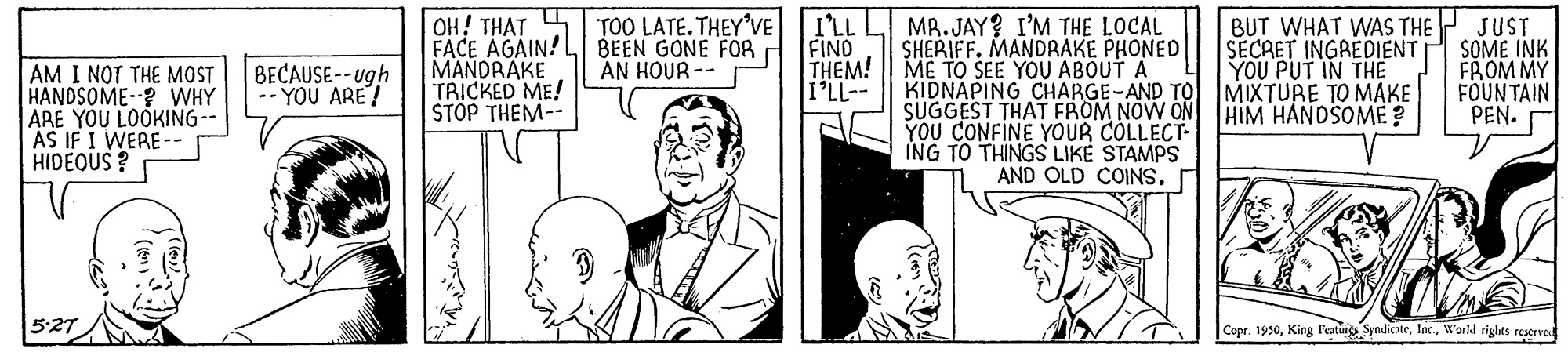 Art OCR: OH! THAT FACE AGAIN!L BEEN GONE FOR MANDRAKE TRICKED ME! STOP THEM-- TOO LATE. THEY'VE I'LL MR.JAY? I'M THE LOCAL SHERIFF. MANDRAKE PHONED FIND THEM! ME TO SEE YOU ABOUTA i'LL- BUT WHAT WAS THE SECRET INGREDIENT YOU PUT IN TH? KIDNAPING CHARGE-AND TO MIXTURE TO MAKE HIM HANDSOME ? JUST SOME INK FROM MY FOUNTAIN PEN. AN HOUR -- AM I NOT THE MOST HANDSOME-? VWHY ARE YOU LOOKING- AS IF I WERE-- HIDEOUS ? BECAUSE-- ugh -- YOU ARE! SUGGEST THAT FROM NOW ON YOU CONFINE YOUR COLLECT- ING TO THINGS LIKE STAMPS AND OLD COINS. 527 Copr. 1950World rights reservel OH! THAT FACE AGAIN!L BEEN GONE FOR MANDRAKE TRICKED ME! STOP THEM-- TOO LATE. THEY'VE I'LL MR.JAY? I'M THE LOCAL SHERIFF. MANDRAKE PHONED FIND THEM! ME TO SEE YOU ABOUTA i'LL- BUT WHAT WAS THE SECRET INGREDIENT YOU PUT IN TH? KIDNAPING CHARGE-AND TO MIXTURE TO MAKE HIM HANDSOME ? JUST SOME INK FROM MY FOUNTAIN PEN. AN HOUR -- AM I NOT THE MOST HANDSOME-? VWHY ARE YOU LOOKING- AS IF I WERE-- HIDEOUS ? BECAUSE-- ugh -- YOU ARE! SUGGEST THAT FROM NOW ON YOU CONFINE YOUR COLLECT- ING TO THINGS LIKE STAMPS AND OLD COINS. 527 Copr. 1950King Features SyndicateWorld rights reservel