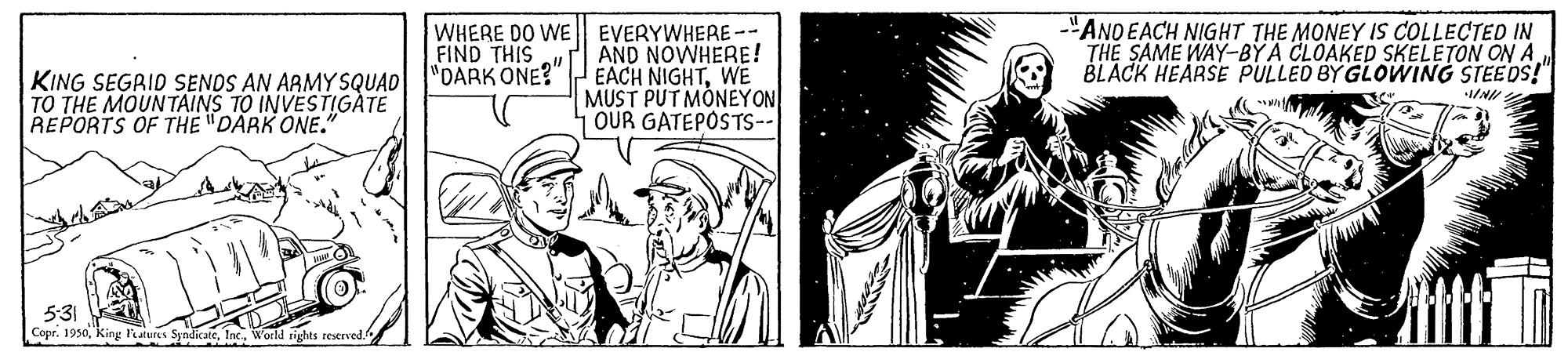 Monochrome OCR: WHERE DO WE EVERYWHERE-- AND NOWHERE! "DARK ONE?"EACH NIGHTWE MUST PUT MONEYON OUR GATEPOSTS-- -"ANDEACH NIGHT THE MONEY IS COLLECTED IN THE SAME WAY-BY A CLOAKED SKELETON ON A BLACK HEARSE PULLED BY GLOWING STEEDS!" FIND THIS KING SEGRID SENDS AN ARMY SQUAD TO THE MOUNTAINS TO INVESTIGÀTE REPORTS OF THE "DARK ONE." 531 Copr. 1950World rights reserved. WHERE DO WE EVERYWHERE-- AND NOWHERE! "DARK ONE?"EACH NIGHTWE MUST PUT MONEYON OUR GATEPOSTS-- -"ANDEACH NIGHT THE MONEY IS COLLECTED IN THE SAME WAY-BY A CLOAKED SKELETON ON A BLACK HEARSE PULLED BY GLOWING STEEDS!" FIND THIS KING SEGRID SENDS AN ARMY SQUAD TO THE MOUNTAINS TO INVESTIGÀTE REPORTS OF THE "DARK ONE." 531 Copr. 1950King Festures SyndicateWorld rights reserved.