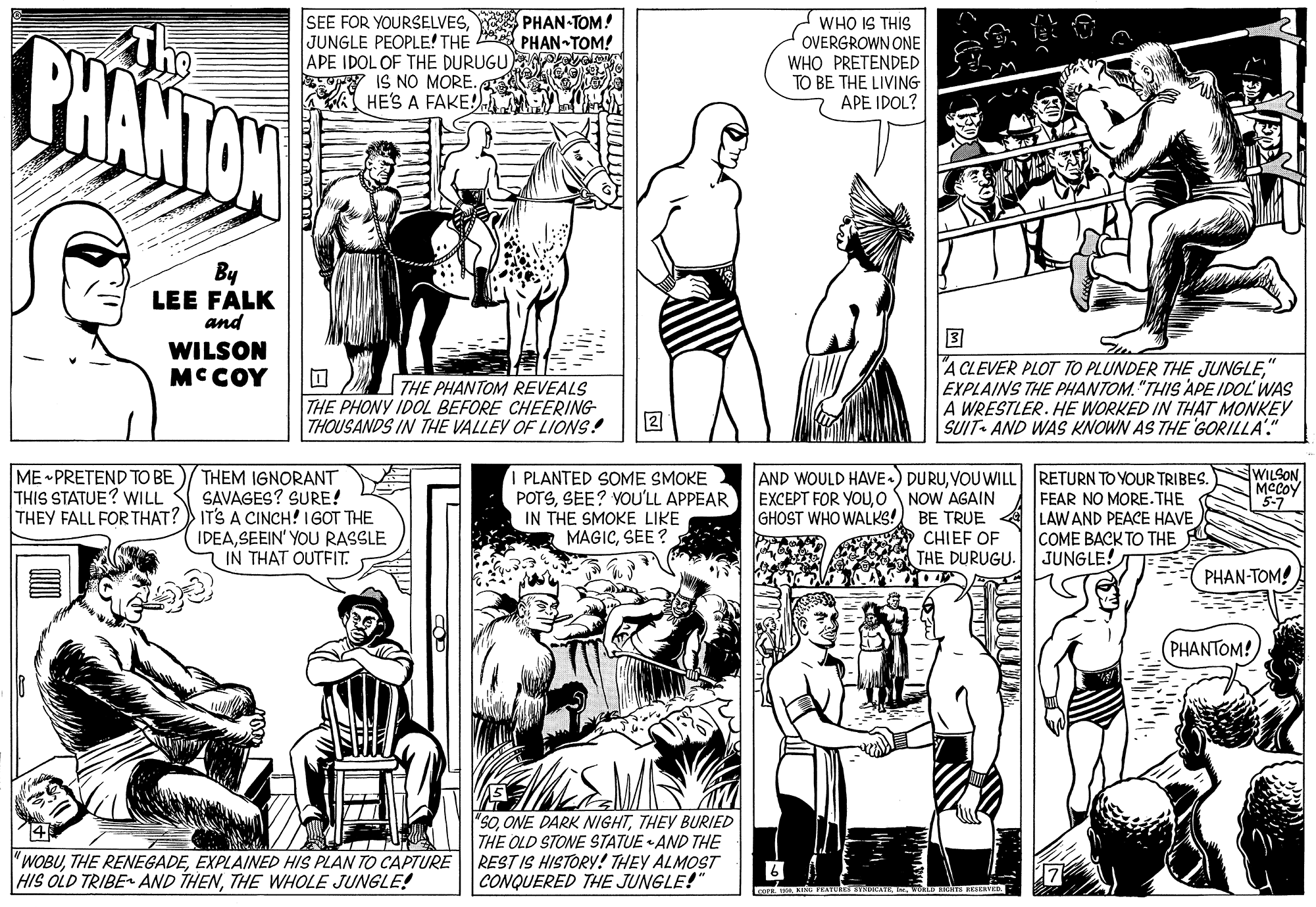 Style OCR: BHANTON SEE FOR YOURSELVESPHAN-TOM! JUNGLE PEOPLE! THE PHAN-TOM! APE IDOL OF THE DURUGU W IS NO MORE. HES A FAKE! WHO IS THIS OVERGROWN ONE WHO PRETENDED TO BE THE LIVING APE IDOL? By LEE FALK and ? A CLEVER PLOT TO PLUNDER THE JUNGLEEXPLAINS THE PHANTOM. "THIS APE IDOL WAS A WRESTLER. HE WORKED IN THAT MONKEY SUIT- AND WAS KNOWN AS THE GORILLA" WILSON MCCOY THE PHANTOM REVEALS THE PHONY IDOL BEFORE CHEERING THOUSANDS IN THE VALLEY OF LIONS! 2 ME PRETEND TO BE THIS STATUE? WILL THEM IGNORANT SAVAGES? SURE! THEY FALL FOR THAT? IT'S A CINCH! 1GOT THE IDEASEEIN' YOU RASSLE IN THAT OUTFIT. PLANTED SOME SMOKE POTSSEE? YOU'LL APPEAR IN THE SMOKE LIKE MAGICSEE ? AND WOULD HAVE«) DURUVOU WILL RETURN TO YOUR TRIBES. EXCEPT FOR YOUO NOW AGAIN GHOST WHO WALKS! WILSON Mecoy 5-7 FEAR NO MORE. THE BE TRUE A LAW AND PEACE HAVE CHIEF OF THE DURUGU. COME BACK TO THE JUNGLE! PHAN-TOM! PHANTOM! 4 "WOBUEXPLAINED HIS PLAN TO CAPTURE HIS OLD TRIBE AND THENTHE WHOLE JUNGLE! "SOTHEY BURIED THE OLD STONE STATUE AND THE REST IS HISTORY! THEY ALMOST CONQUERED THE JUNGLE!" BHANTON SEE FOR YOURSELVESPHAN-TOM! JUNGLE PEOPLE! THE PHAN-TOM! APE IDOL OF THE DURUGU W IS NO MORE. HES A FAKE! WHO IS THIS OVERGROWN ONE WHO PRETENDED TO BE THE LIVING APE IDOL? By LEE FALK and ? A CLEVER PLOT TO PLUNDER THE JUNGLEEXPLAINS THE PHANTOM. "THIS APE IDOL WAS A WRESTLER. HE WORKED IN THAT MONKEY SUIT- AND WAS KNOWN AS THE GORILLA" WILSON MCCOY THE PHANTOM REVEALS THE PHONY IDOL BEFORE CHEERING THOUSANDS IN THE VALLEY OF LIONS! 2 ME PRETEND TO BE THIS STATUE? WILL THEM IGNORANT SAVAGES? SURE! THEY FALL FOR THAT? IT'S A CINCH! 1GOT THE IDEASEEIN' YOU RASSLE IN THAT OUTFIT. PLANTED SOME SMOKE POTSSEE? YOU'LL APPEAR IN THE SMOKE LIKE MAGICSEE ? AND WOULD HAVE«) DURUVOU WILL RETURN TO YOUR TRIBES. EXCEPT FOR YOUO NOW AGAIN GHOST WHO WALKS! WILSON Mecoy 5-7 FEAR NO MORE. THE BE TRUE A LAW AND PEACE HAVE CHIEF OF THE DURUGU. COME BACK TO THE JUNGLE! PHAN-TOM! PHANTOM! 4 "WOBUTHE RENEGADEEXPLAINED HIS PLAN TO CAPTURE HIS OLD TRIBE AND THENTHE WHOLE JUNGLE! "SOONE DARK NIGHTTHEY BURIED THE OLD STONE STATUE AND THE REST IS HISTORY! THEY ALMOST CONQUERED THE JUNGLE!"