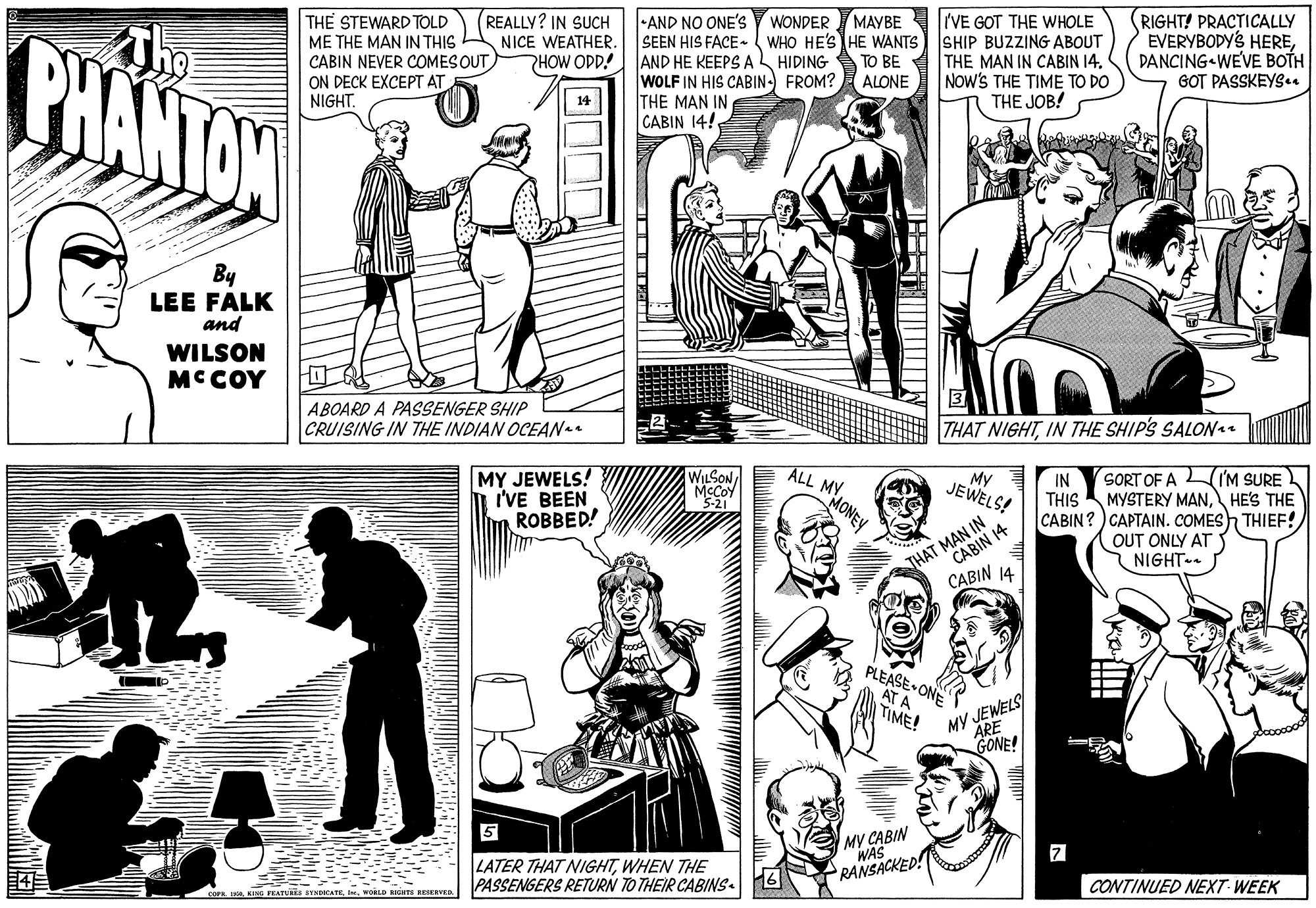 Cartoon OCR: RIGHT! PRACTICALLY EVERYBODYS HEREDANCING WEVE BOTH GOT PASSKEYS.. REALLY? IN SUCH NICE WEATHER. WONDER MAYBE IIVE GOT THE WHOLE SHIP BUZZING ABOUT PHANTON THE STEWARD TOLD ME THE MAN IN THIS CABIN NEVER COMES OUT ON DECK EXCEPT AT NIGHT-AND NO ONE'S SEEN HIS FACE- WHO HE'S HE WANTS AND HE KEEPS A HIDING A TO BE A THE MAN IN CABIN 14. WOLF IN HIS CABIN- FROM? THE MAN IN CABIN 14! PHOW ODD! (ALONE NOw'S THE TIME TO DO THE JOB! 14 By LEE FALK and WILSON MCCOY ABOARD A PASSENGER SHIP CRUISING IN THE INDIAN OCEAN THAT NIGHTIN THE SHIP'S SALONae MY JEWELS! I'VE BEEN ROBBED! WILSON MCCOY 5-21 MONEY ALL MY My JEWELS! SORT OF A IM SURE MYSTERY MANHES THE IN THIS CABIN?) CAPTAIN. COMES THIEF! THAT MAN IN CABIN 14 CABIN 14 OUT ONLY AT NIGHT-. PLEASE ONE AT A TIME! MY JEWELS ARE GONE! MY CABIN WAS RANSACKED! 5 LATER THAT NIGHTWHEN THE PASSENGERS RETURN TO THEIR CABINS. CONTINUED NEXT WEEK COPRI. WORLD rdT ReR RIGHT! PRACTICALLY EVERYBODYS HEREDANCING WEVE BOTH GOT PASSKEYS.. REALLY? IN SUCH NICE WEATHER. WONDER MAYBE IIVE GOT THE WHOLE SHIP BUZZING ABOUT PHANTON THE STEWARD TOLD ME THE MAN IN THIS CABIN NEVER COMES OUT ON DECK EXCEPT AT NIGHT-AND NO ONE'S SEEN HIS FACE- WHO HE'S HE WANTS AND HE KEEPS A HIDING A TO BE A THE MAN IN CABIN 14. WOLF IN HIS CABIN- FROM? THE MAN IN CABIN 14! PHOW ODD! (ALONE NOw'S THE TIME TO DO THE JOB! 14 By LEE FALK and WILSON MCCOY ABOARD A PASSENGER SHIP CRUISING IN THE INDIAN OCEAN THAT NIGHTIN THE SHIP'S SALONae MY JEWELS! I'VE BEEN ROBBED! WILSON MCCOY 5-21 MONEY ALL MY My JEWELS! SORT OF A IM SURE MYSTERY MANHES THE IN THIS CABIN?) CAPTAIN. COMES THIEF! THAT MAN IN CABIN 14 CABIN 14 OUT ONLY AT NIGHT-. PLEASE ONE AT A TIME! MY JEWELS ARE GONE! MY CABIN WAS RANSACKED! 5 LATER THAT NIGHTWHEN THE PASSENGERS RETURN TO THEIR CABINS. CONTINUED NEXT WEEK COPRKING VEATUIS SYNDKATEI. WORLD rdT ReR