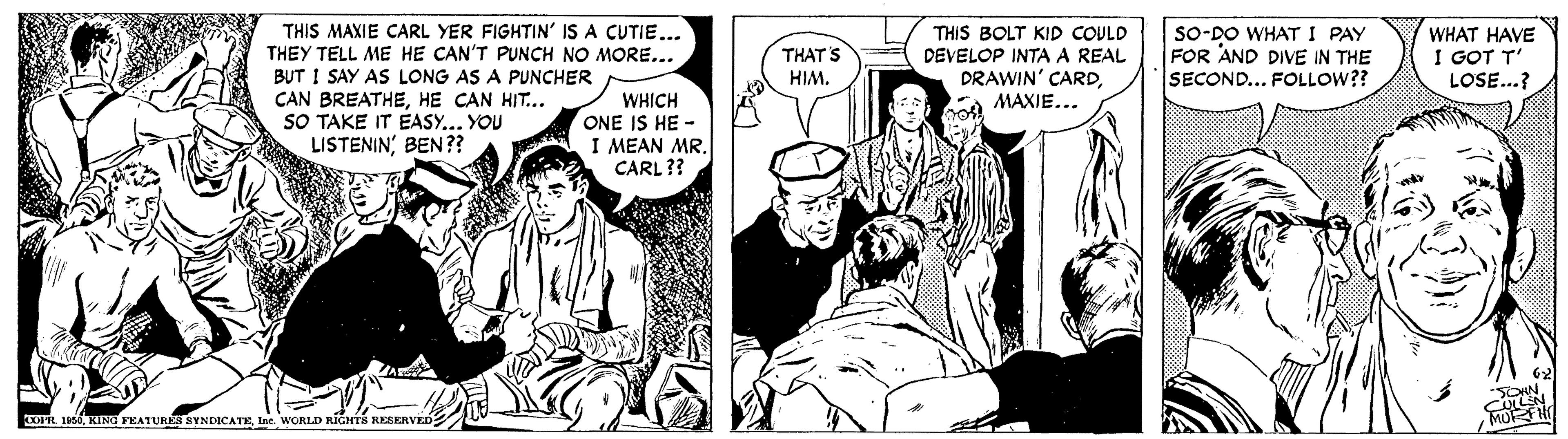 Comic book OCR: THIS MAXIE CARL YER FIGHTIN' IS A CUTIE... THEY TELL ME HE CAN'T PUNCH NO MORE... BUT I SAY AS LONG AS A PUNCHER CAN BREATHEHE CAN HIT... SO TAKE IT EASY.. YOU LISTENIN' BEN?? THIS BOLT KID COULD DEVELOP INTA A REAL DRAWIN' CARDMAXIE... sO-DO WHAT I PAY FOR AND DIVE IN THE SECOND... FOLLOW?? WHAT HAVE I GOT T' LOSE...? THAT'S HIM. WHICH ONE IS HE - I MEAN MR. CARL ?? COFIL u66tne. WORLI RIGHTS RESERVED THIS MAXIE CARL YER FIGHTIN' IS A CUTIE... THEY TELL ME HE CAN'T PUNCH NO MORE... BUT I SAY AS LONG AS A PUNCHER CAN BREATHEHE CAN HIT... SO TAKE IT EASY.. YOU LISTENIN' BEN?? THIS BOLT KID COULD DEVELOP INTA A REAL DRAWIN' CARDMAXIE... sO-DO WHAT I PAY FOR AND DIVE IN THE SECOND... FOLLOW?? WHAT HAVE I GOT T' LOSE...? THAT'S HIM. WHICH ONE IS HE - I MEAN MR. CARL ?? COFIL u66KING FEATURK NYNDICATEtne. WORLI RIGHTS RESERVED
