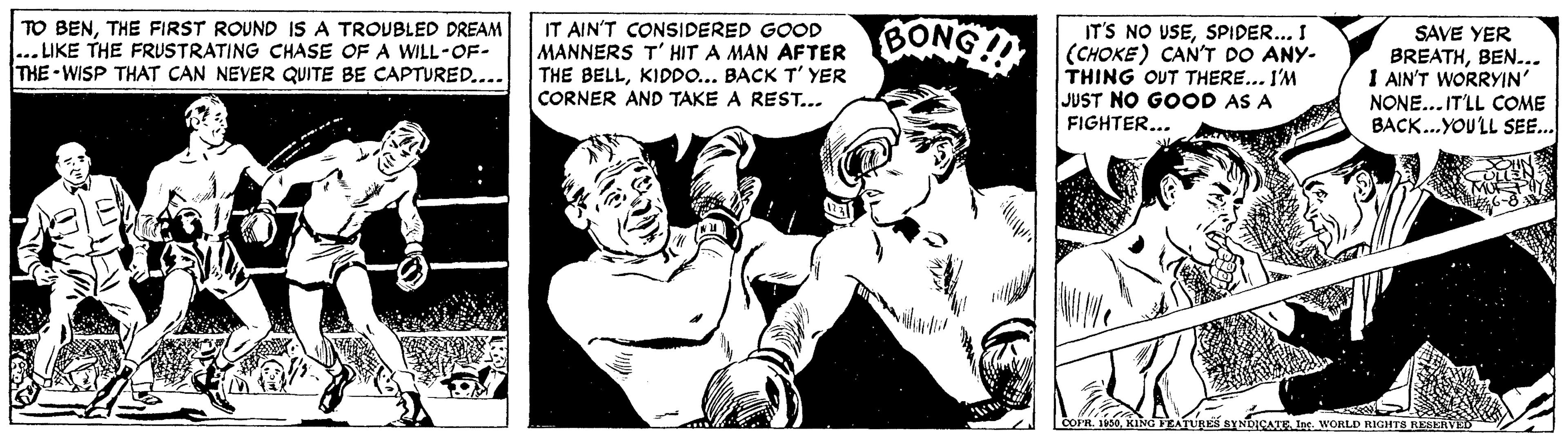 Finger OCR: TO BENTHE FIRST ROUND IS A TROUBLED DREAM ... LIKE THE FRUSTRATING CHASE OF A WILL-OF- THE -WISP THAT CAN NEVER QUITE BE CAPTURED.... IT AIN'T CONSIDERED GOOD MANNERS T' HIT A MAN AFTER THE BELLKIDDO... BACK T' YER CORNER AND TAKE A REST... CONG! IT'S NO USESPIDER... I (CHOKE) CAN'T DO ANY- THING OUT THERE... I'M JUST NO GOOD AS A FIGHTER... SAVE YER BREATHBEN... I AIN'T WORRYIN' NONE... IT'LL COME BACK...YOULL SEE.. SYNDICATEIor. WORLD RIGHTA REBERVE TO BENTHE FIRST ROUND IS A TROUBLED DREAM ... LIKE THE FRUSTRATING CHASE OF A WILL-OF- THE -WISP THAT CAN NEVER QUITE BE CAPTURED.... IT AIN'T CONSIDERED GOOD MANNERS T' HIT A MAN AFTER THE BELLKIDDO... BACK T' YER CORNER AND TAKE A REST... CONG! IT'S NO USESPIDER... I (CHOKE) CAN'T DO ANY- THING OUT THERE... I'M JUST NO GOOD AS A FIGHTER... SAVE YER BREATHBEN... I AIN'T WORRYIN' NONE... IT'LL COME BACK...YOULL SEE.. SYNDICATEIor. WORLD RIGHTA REBERVE