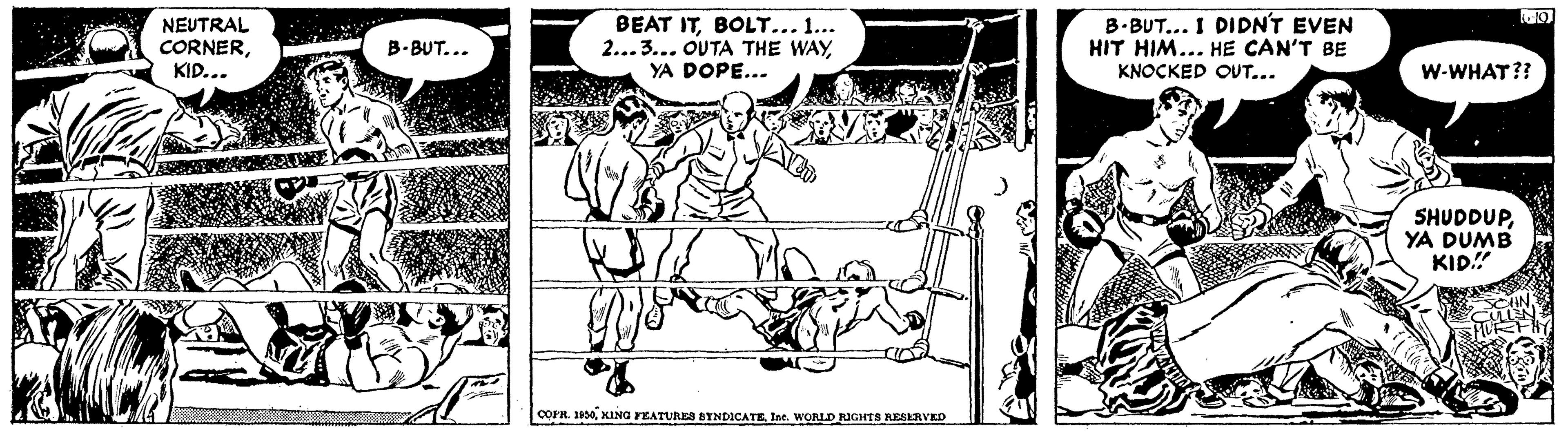 Adaptation OCR: NEUTRAL CORNERKID... BEAT ITBOLT... 1... 2...3... OUTA THE WAYYA DOPE... B.BUT... I DIDN'T EVEN HIT HIM... HE CAN'T BE KNOCKED OUT... B. BUT... W-WHAT?? SHUDDUPYA DUMB KID!" OOPR. 1100KING FEATURES BYNDICATE. Int. WORLD RUGHTS RESERVED NEUTRAL CORNERKID... BEAT ITBOLT... 1... 2...3... OUTA THE WAYYA DOPE... B.BUT... I DIDN'T EVEN HIT HIM... HE CAN'T BE KNOCKED OUT... B. BUT... W-WHAT?? SHUDDUPYA DUMB KID!" OOPR. 1100KING FEATURES BYNDICATE. Int. WORLD RUGHTS RESERVED