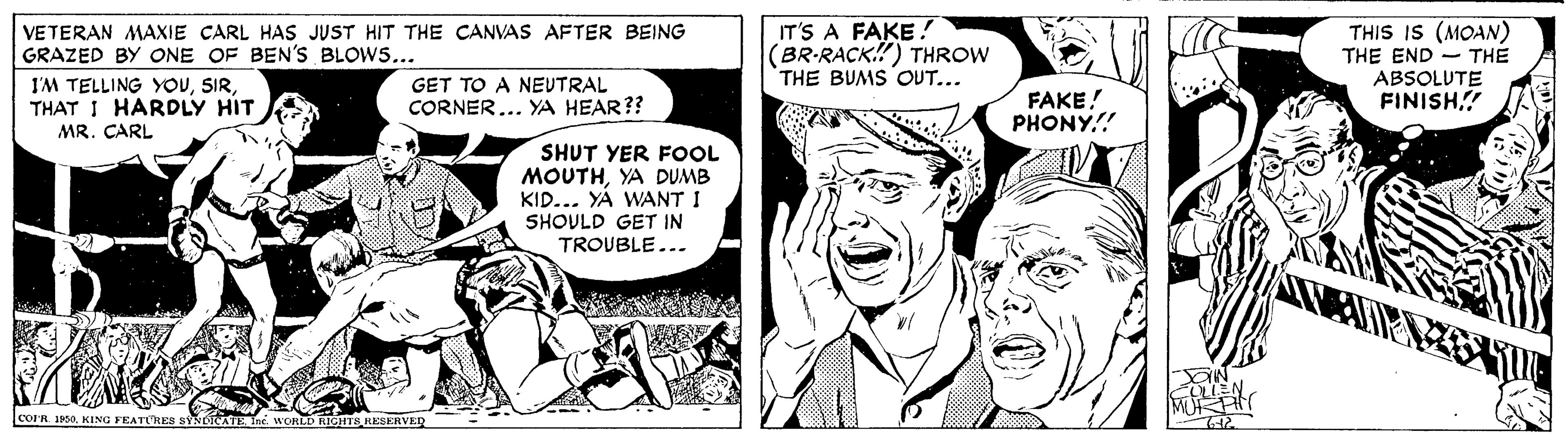 Font OCR: VETERAN MAXIE CARL HAS JUST HIT THE CANVAS AFTER BEING GRAZED BY ONE OF BEN'S BLOWS... I'M TELLING YOUTHAT I HARDLY HIT IT'S A FAKE! (BR-RACK!) THROW THE BUMS OUT... THIS IS (MOAN) THE END - THE ABSOLUTE FINISH GET TO A NEUTRAL CORNER... YA HEAR?? FAKE! PHONY.! MR. CARL SHUT YER FOOL MOUTHYA DUMB KID... YA WANT I SHOULD GET IN TROUBLE... COIR. 1950Inc. WORLD RIGHTS RESERVE VETERAN MAXIE CARL HAS JUST HIT THE CANVAS AFTER BEING GRAZED BY ONE OF BEN'S BLOWS... I'M TELLING YOUTHAT I HARDLY HIT IT'S A FAKE! (BR-RACK!) THROW THE BUMS OUT... THIS IS (MOAN) THE END - THE ABSOLUTE FINISH GET TO A NEUTRAL CORNER... YA HEAR?? FAKE! PHONY.! MR. CARL SHUT YER FOOL MOUTHYA DUMB KID... YA WANT I SHOULD GET IN TROUBLE... COIR. 1950KING FEATURES SYNDICAEInc. WORLD RIGHTS RESERVE