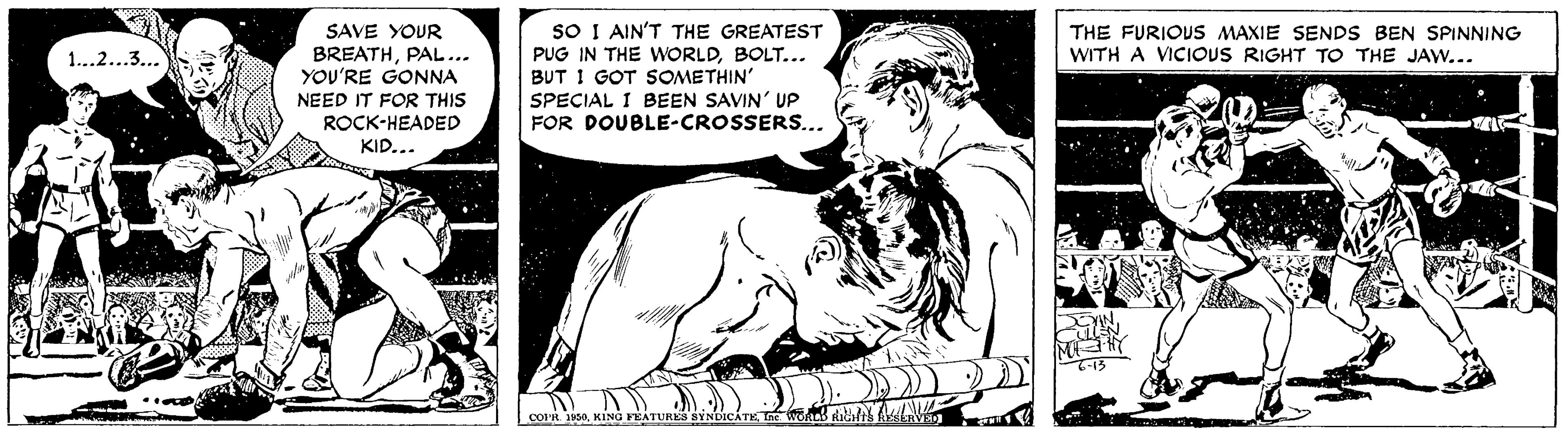 Comic book OCR: SAVE YOUR BREATHPAL... YOU'RE GONNA NEED IT FOR THIS ROCK-HEADED KID... SO I AIN'T THE GREATEST PUG IN THE WORLDBOLT... BUT I GOT SOMETHIN' SPECIAL I BEEN SAVIN' UP FOR DOUBLE-CROSSERS... THE FURIOUS MAXIE SENDS BEN SPINNING WITH A VICIOUS RIGHT TO THE JAW... 1..2...3... KING PEATURE8 BYNDICATEIn oab stihth AL COIR SAVE YOUR BREATHPAL... YOU'RE GONNA NEED IT FOR THIS ROCK-HEADED KID... SO I AIN'T THE GREATEST PUG IN THE WORLDBOLT... BUT I GOT SOMETHIN' SPECIAL I BEEN SAVIN' UP FOR DOUBLE-CROSSERS... THE FURIOUS MAXIE SENDS BEN SPINNING WITH A VICIOUS RIGHT TO THE JAW... 1..2...3... KING PEATURE8 BYNDICATEIn oab stihth AL COIR