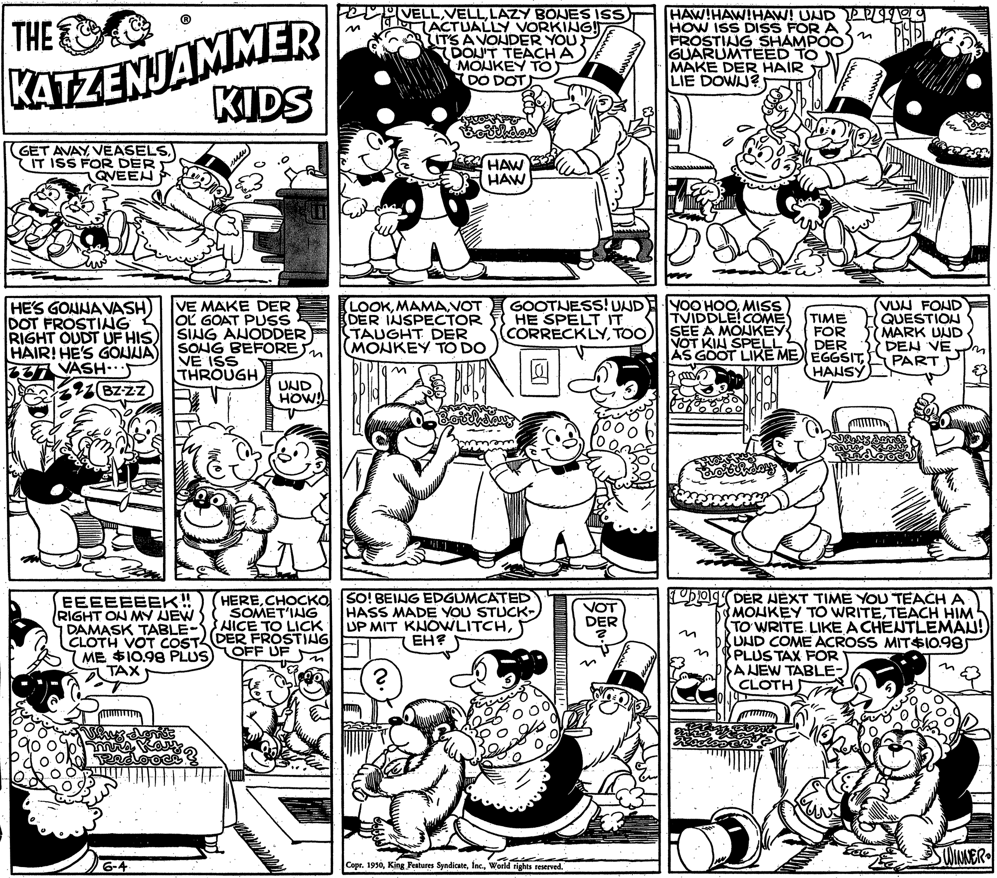 Publication OCR: KATZENJAMMER KIDS e VELLLAZY BONES ISS h ACTUALLY VORKING! ITS AVONDER YOU DON'T TEACH A MOUKEY TOT DO DOT HAW!HAW!HAW! UND PPUY HOW ISS DISS FOR A FROSTING SHAMPOO GUARUMTEED TO MAKE DER HAIR LIE DOWJ? THE GET AVAYIT ISS FOR DER QVEEN HAW HAW HE'S GONNAVASH DOT FROSTING RIGHT OUDT UF HIS HAIR! HE'S GOJJA) 277 VASH- 2 BZzz VE MAKE DER OL GOAT PUSS SING ANODDER SONG BEFORES VE ISS THROUGH LOOKMAMAVOT DER INSPECTOR TAUGHT DER MONKEY TO DO GOOTNESS! VND YOO HOOMISS HE SPELT IT CORRECKLYTOO TVIDDLE!COME SEE A MONKEY NOT KIN SPELL AS GOOT LIKE ME EGGSITVUN FOND QUESTION MARK UND 3 DEN VE PART TIME FOR DER HANSY UND HOW! DODER HEXT TIME YOU TEACH A EEEEEEEK! RIGHT ON MY JEW DAMASK TABLE- CLOTH VOT COSTL DER FROSTING 7 ME $10.98 PLUS TAX HERECHOCKO SO! BEING EDGUMCATED HASS MADE YOU STUCK- UP MIT KNOWLITCHEH? VOT DER SOMET'ING HICE TO LICK OFF UF MOUKEY TO WRITETEACH HIM TO WRITE LIKE A CHENTLEMAN! KUND COME ACROSS MIT$I0.98 PLUS TAX FOR ANEW TABLE- CLOTH n 6-4 Copr. 1930World rights reserved KATZENJAMMER KIDS e VELLLAZY BONES ISS h ACTUALLY VORKING! ITS AVONDER YOU DON'T TEACH A MOUKEY TOT DO DOT HAW!HAW!HAW! UND PPUY HOW ISS DISS FOR A FROSTING SHAMPOO GUARUMTEED TO MAKE DER HAIR LIE DOWJ? THE GET AVAYIT ISS FOR DER QVEEN HAW HAW HE'S GONNAVASH DOT FROSTING RIGHT OUDT UF HIS HAIR! HE'S GOJJA) 277 VASH- 2 BZzz VE MAKE DER OL GOAT PUSS SING ANODDER SONG BEFORES VE ISS THROUGH LOOKMAMAVOT DER INSPECTOR TAUGHT DER MONKEY TO DO GOOTNESS! VND YOO HOOMISS HE SPELT IT CORRECKLYTOO TVIDDLE!COME SEE A MONKEY NOT KIN SPELL AS GOOT LIKE ME EGGSITVUN FOND QUESTION MARK UND 3 DEN VE PART TIME FOR DER HANSY UND HOW! DODER HEXT TIME YOU TEACH A EEEEEEEK! RIGHT ON MY JEW DAMASK TABLE- CLOTH VOT COSTL DER FROSTING 7 ME $10.98 PLUS TAX HERECHOCKO SO! BEING EDGUMCATED HASS MADE YOU STUCK- UP MIT KNOWLITCHEH? VOT DER SOMET'ING HICE TO LICK OFF UF MOUKEY TO WRITETEACH HIM TO WRITE LIKE A CHENTLEMAN! KUND COME ACROSS MIT$I0.98 PLUS TAX FOR ANEW TABLE- CLOTH n 6-4 Copr. 1930King Pestures SyndicateWorld rights reserved