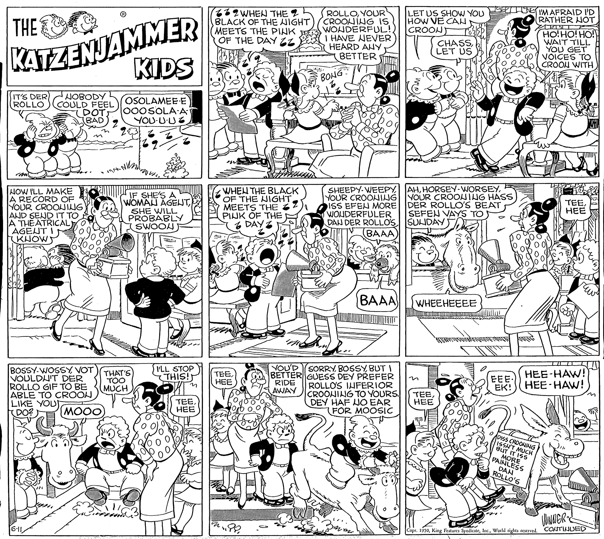 Font OCR: T1OEMAFRAID I'D RATHER NOT KATZENJAMMER KIDS 2WHEN THE 2h BLACK OF THE NIGHT MEETS THE PINK OF THE DAY ZZ ROLLOYOUR CROONING IS WONDERFUL! I HAVE NEVER HEARD ANY BETTER LET US SHOW YOU HOW VE CAN THE CROONT HO!HO! HO! WAIT TILL YOU GET VOICES TO CROON WITH CHASSLET US A BONG IT'S DER NOBODY COULD FEEL DOT BAD OSOLAMEE E 000SOLA-A YOU-UUZ ROLLO m NOW ILL MAKE A RECORD OF YOUR CROONING AND SEND IT TO A THEATRICAL |AGENT I (KHOWS IF SHE'S A WOMAN AGEUTSHE WILL PROBABLY SWOON WHEN THE BLACK OF THE NIGHTMEETS THE PINK OF THE DAYZ SHEEPY- WEEPYR YOUR CROONING YOUR CROONING HASS ISS EFEN MORE DER ROLLO'S BEAT WOUDERFULER DAN DER ROLLOS SUNDAY TEEHEE SEFEN VAYS TO (BAAA BAAA WHEEHEEEE ... YOU'D SORRY BOSSYBUT I BETTER GUESS DEY PREFER ROLLO'S IHFERIOR CROONING TO YOURS. DEY HAF JO EAR FOR MOOSIC ILL STOP THIS! BOSSY-WOSSYVOT VOULDU'T DER ROLLO GIF TO BE ABLE TO CROON LIKE YOU DO? THAT'S TOO MUCH TEE??? RIDE AWAY EEE- EK! HEE-HAW! HEE-HAW! TEEHEE (MOO TEEHEE BUT TIT DAN ROLLO'S Copr. 1930World rights reserved. CONTINUED T1OEMAFRAID I'D RATHER NOT KATZENJAMMER KIDS 2WHEN THE 2h BLACK OF THE NIGHT MEETS THE PINK OF THE DAY ZZ ROLLOYOUR CROONING IS WONDERFUL! I HAVE NEVER HEARD ANY BETTER LET US SHOW YOU HOW VE CAN THE CROONT HO!HO! HO! WAIT TILL YOU GET VOICES TO CROON WITH CHASSLET US A BONG IT'S DER NOBODY COULD FEEL DOT BAD OSOLAMEE E 000SOLA-A YOU-UUZ ROLLO m NOW ILL MAKE A RECORD OF YOUR CROONING AND SEND IT TO A THEATRICAL |AGENT I (KHOWS IF SHE'S A WOMAN AGEUTSHE WILL PROBABLY SWOON WHEN THE BLACK OF THE NIGHTMEETS THE PINK OF THE DAYZ SHEEPY- WEEPYR YOUR CROONING YOUR CROONING HASS ISS EFEN MORE DER ROLLO'S BEAT WOUDERFULER DAN DER ROLLOS SUNDAY TEEHEE SEFEN VAYS TO (BAAA BAAA WHEEHEEEE ... YOU'D SORRY BOSSYBUT I BETTER GUESS DEY PREFER ROLLO'S IHFERIOR CROONING TO YOURS. DEY HAF JO EAR FOR MOOSIC ILL STOP THIS! BOSSY-WOSSYVOT VOULDU'T DER ROLLO GIF TO BE ABLE TO CROON LIKE YOU DO? THAT'S TOO MUCH TEE??? RIDE AWAY EEE- EK! HEE-HAW! HEE-HAW! TEEHEE (MOO TEEHEE BUT TIT DAN ROLLO'S Copr. 1930King Features SyndicateWorld rights reserved. CONTINUED