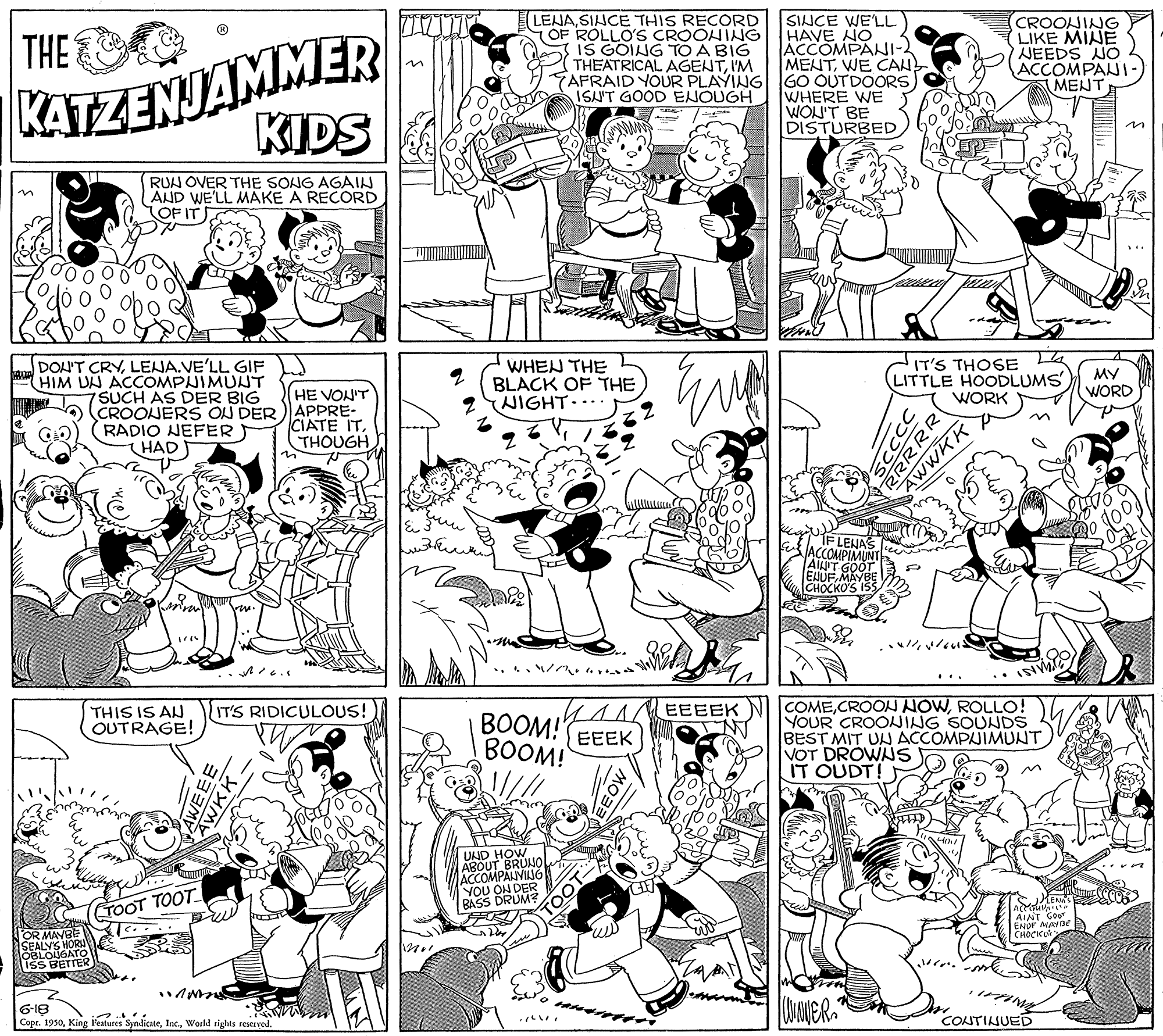 Line OCR: NCOMPANVIAIG KATZENJAMMER KIDS LENASIHCE THIS RECORD OF ROLLO'S CROOHING I IS GOING TO A BIG THEATRICAL AGENTI'M TAFRAID YOUR PLAYING ISLUT GOOD ENOUGH SINCE WE'LL HAVE NO ACCOMPANI-2 MENTWE CAN- GO OUTDOORS WHERE WE WON'T BE DISTURBED CROONING LIKE MINE NEEDS NO ACCOMPANI- MENT THE RUN OVER THE SONG AGAIN AND WE'LL MAKE A RECORD OF IT IT'S THOSE LITTLE HOODLUMS WORK DOU'T CRYLENA.VE'LL GIF HIM UN ACCOMPUIMUNT SUCH AS DER BIG OCROOJERS ON DER) APPRE- RADIO NEFER HAD WHEN THE BLACK OF THE WIGHT.... MY HE VON'T WORD CIATE ITTHOUGH FLENAS ACCOMPIMUNT AINIT CHOCKO'S 155 ? COMEROLLO! YOUR CROOING SOUNDS BEST MIT UN ACCOMPUIMUNT VOT DROWNS IT OUDT! THIS IS AN OUTRAGE! IT'S RIDICULOUS! EEEEK BOOM!" EEEK BOOM! UND HOW ABOUT BRUNO YOU BASS DRUM TOOT TOOT AIAT Goor ENDr MABE CHOCKO OR MAVBE SEALYS HORI OBLONGATO ISS BETTER 6-18 Copr. 1950World rights reserved CONTINUED CCC RRRRR AWWKK NCOMPANVIAIG KATZENJAMMER KIDS LENASIHCE THIS RECORD OF ROLLO'S CROOHING I IS GOING TO A BIG THEATRICAL AGENTI'M TAFRAID YOUR PLAYING ISLUT GOOD ENOUGH SINCE WE'LL HAVE NO ACCOMPANI-2 MENTWE CAN- GO OUTDOORS WHERE WE WON'T BE DISTURBED CROONING LIKE MINE NEEDS NO ACCOMPANI- MENT THE RUN OVER THE SONG AGAIN AND WE'LL MAKE A RECORD OF IT IT'S THOSE LITTLE HOODLUMS WORK DOU'T CRYLENA.VE'LL GIF HIM UN ACCOMPUIMUNT SUCH AS DER BIG OCROOJERS ON DER) APPRE- RADIO NEFER HAD WHEN THE BLACK OF THE WIGHT.... MY HE VON'T WORD CIATE ITTHOUGH FLENAS ACCOMPIMUNT AINIT CHOCKO'S 155 ? COMECROON NOWROLLO! YOUR CROOING SOUNDS BEST MIT UN ACCOMPUIMUNT VOT DROWNS IT OUDT! THIS IS AN OUTRAGE! IT'S RIDICULOUS! EEEEK BOOM!" EEEK BOOM! UND HOW ABOUT BRUNO YOU BASS DRUM TOOT TOOT AIAT Goor ENDr MABE CHOCKO OR MAVBE SEALYS HORI OBLONGATO ISS BETTER 6-18 Copr. 1950King Peatures SyndicateWorld rights reserved CONTINUED CCC RRRRR AWWKK
