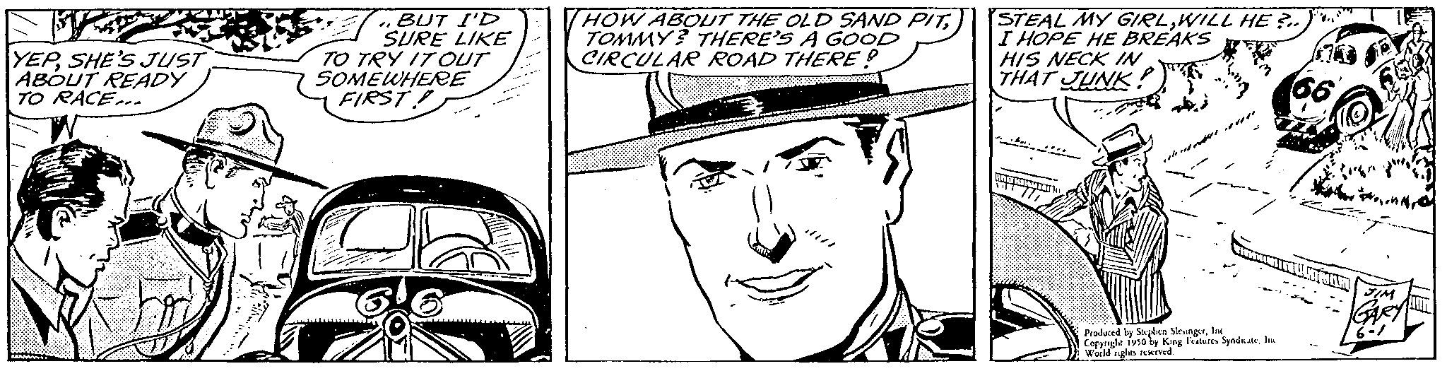 Black OCR: YEPSHE'S JUST ABOUT READY TO RACE... BUT I'D SURE LIKE TO TRY IT OUT SOMEWHERE FIRST! HOW ABOUT THE OLD SAND PITTOMMY? THERE'S A GOOD CIRCULAR ROAD THERE? C STEAL MY GIRLWILL HE I HOPE HE BREAKS HIS NECK IN THAT JUNK! Produced by Stephen Sleungerl Copynghe 1950 by King Features SyndaaleIn Wold nights reserved. YEPSHE'S JUST ABOUT READY TO RACE ... BUT I'D SURE LIKE TO TRY IT OUT SOMEWHERE FIRST ! HOW ABOUT THE OLD SAND PITTOMMY ? THERE'S A GOOD CIRCULAR ROAD THERE ? C STEAL MY GIRLWILL HE I HOPE HE BREAKS HIS NECK IN THAT JUNK ! Produced by Stephen Sleungerl Copynghe 1950 by King Features SyndaaleIn Wold nights reserved .