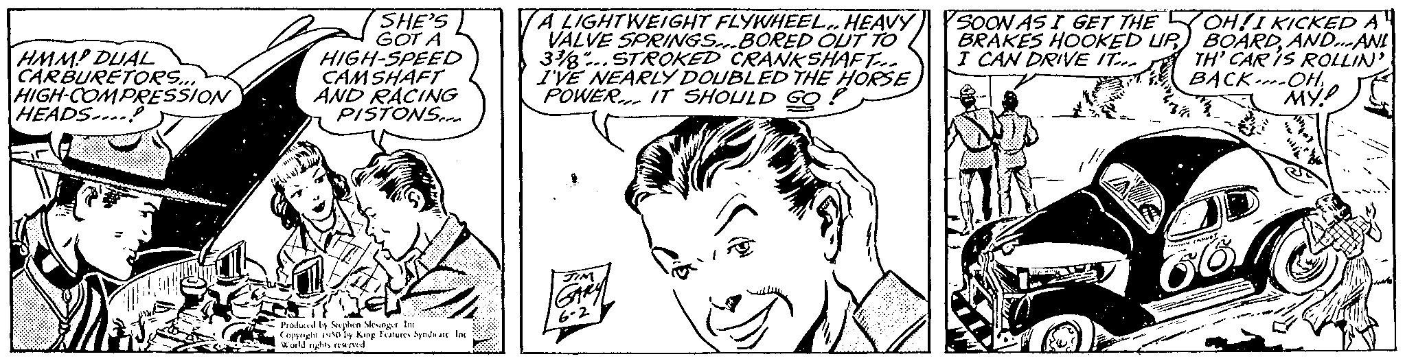 Cartoon OCR: HMMP DUAL CARBURETORS... HIGH-COMPRESSION HEADS...! SHE'S GOT A HIGH-SPEED CAMSHAFT AND RACING PISTONS... Produced by Stephen Menger. In Copyrightly King Features Syndsate Ins World les rend A LIGHTWEIGHT FLYWHEELHEAVY VALVE SPRINGS BORED OUT TO 38.. STROKED CRANKSHAFT... I'VE NEARLY DOUBLED THE HORSE POWER. IT SHOULD GO. GARY 6-2 SOON AS I GET THE BRAKES HOOKED UP I CAN DRIVE IT OH!I KICKED A BOARDAND... ANI TH' CAR IS ROLLIN' BACK-OH2 MY? HMMP DUAL CARBURETORS ... HIGH - COMPRESSION HEADS ... ! SHE'S GOT A HIGH - SPEED CAMSHAFT AND RACING PISTONS ... Produced by Stephen Menger . In Copyrightly King Features Syndsate Ins World les rend A LIGHTWEIGHT FLYWHEELHEAVY VALVE SPRINGS BORED OUT TO 38 .. STROKED CRANKSHAFT ... I'VE NEARLY DOUBLED THE HORSE POWER . IT SHOULD GO . GARY 6-2 SOON AS I GET THE BRAKES HOOKED UP I CAN DRIVE IT OH ! I KICKED A BOARDAND ... ANI TH ' CAR IS ROLLIN ' BACK - OH2 MY ?
