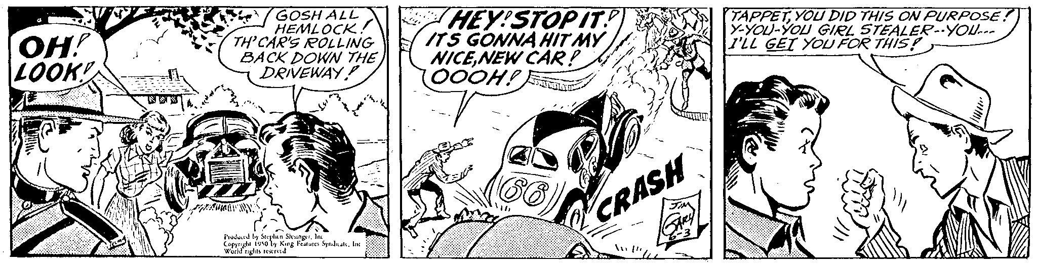 Art OCR: GOSH ALL HEMLOCK!! TH' CAR'S ROLLING BACK DOWN THE DRIVEWAY! OH! LOOK! HEY!STOPIT? ITS GONNA HIT MY NICENEW CAR! (OOOH!) 53213 Produced by Soplan SkungesInc World rights reserved King Features SyndsatsInc TAPPETYOU DID THIS ON PURPOSE! Y-YOU-YOU GIRL STEALER--YOU I'LL GET YOU FOR THIS! CRASH GOSH ALL HEMLOCK !! TH ' CAR'S ROLLING BACK DOWN THE DRIVEWAY ! OH ! LOOK ! HEY ! STOPIT ? ITS GONNA HIT MY NICENEW CAR ! ( OOOH ! ) 53213 Produced by Soplan SkungesInc World rights reserved King Features SyndsatsInc TAPPETYOU DID THIS ON PURPOSE ! Y - YOU - YOU GIRL STEALER -- YOU I'LL GET YOU FOR THIS ! CRASH