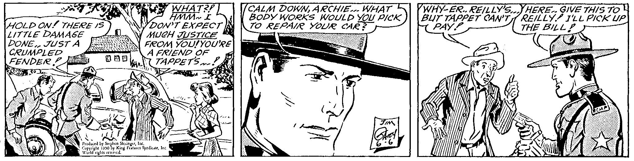 Cartoon OCR: HOLD ON! THERE IS LITTLE DAMAGE DONE. JUST A CRUMPLED FENDER FRON WHAT3P HMM I DON'T EXPECT MUCH JUSTICE FROM YOU! YOU'RE A FRIEND OF TAPPETS~! Produced by Stephen SingerInc. Copyright 1930 by King Features SyndicateInc Wild rights reserved. (CALM DOWNARCHIE... WHAT BODY WORKS WOULD YOU PICK TO REPAIR YOUR CAR? FIM YWHY-ER. REILLY'S... HERE. GIVE THIS TO BUT TAPPET CAN'T REILLY I'LL PICK UP PAYP THE BILL! www HOLD ON ! THERE IS LITTLE DAMAGE DONE . JUST A CRUMPLED FENDER FRON WHAT3P HMM I DON'T EXPECT MUCH JUSTICE FROM YOU ! YOU'RE A FRIEND OF TAPPETS ~ ! Produced by Stephen SingerInc. Copyright 1930 by King Features SyndicateInc Wild rights reserved . ( CALM DOWNARCHIE ... WHAT BODY WORKS WOULD YOU PICK TO REPAIR YOUR CAR ? FIM YWHY - ER . REILLY'S ... HERE . GIVE THIS TO BUT TAPPET CAN'T REILLY I'LL PICK UP PAYP THE BILL ! www