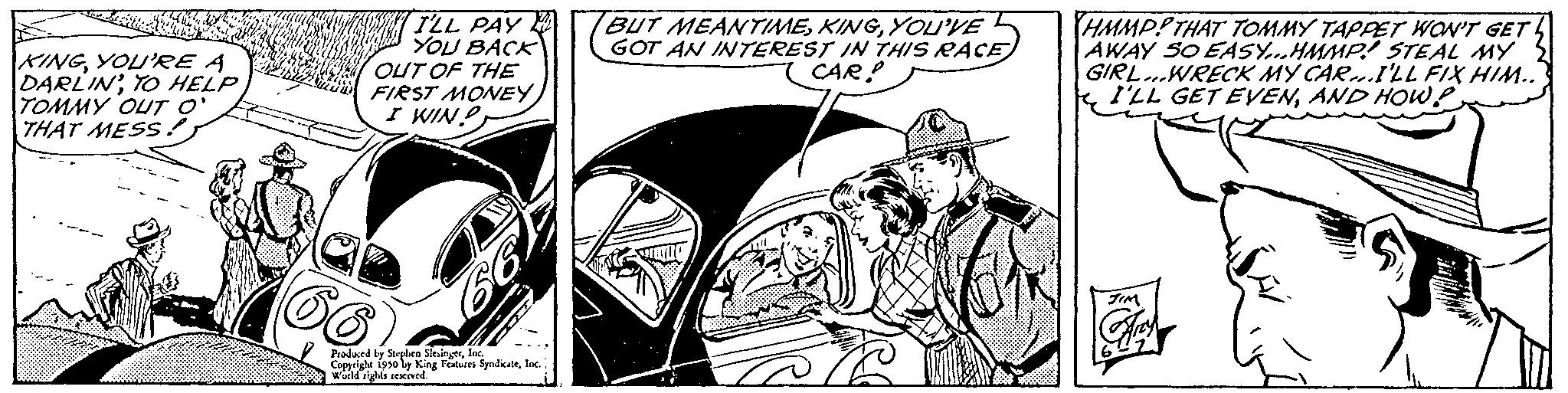 Comic book OCR: KINGYOU'RE A DARLINTO HELP TOMMY OUT O' THAT MESS! ILL PAY YOU BACK OUT OF THE FIRST MONEY I WIN! 2 Produced by Stephen SlingerInc. Copyright 1950 by King Features SyndicaleInc. World rights reserved. BUT MEANTIMEYOU'VE GOT AN INTEREST IN THIS RACE CAR! eff HMMPP THAT TOMMY TAPPET WON'T GET AWAY SO EASY...HMMP! STEAL MY GIRL...WRECK MY CAR...I'LL FIX HIM.. I'LL GET EVENAND HOW! KINGYOU'RE A DARLINTO HELP TOMMY OUT O ' THAT MESS ! ILL PAY YOU BACK OUT OF THE FIRST MONEY I WIN ! 2 Produced by Stephen SlingerInc. Copyright 1950 by King Features SyndicaleInc. World rights reserved . BUT MEANTIMEYOU'VE GOT AN INTEREST IN THIS RACE CAR ! eff HMMPP THAT TOMMY TAPPET WON'T GET AWAY SO EASY ... HMMP ! STEAL MY GIRL ... WRECK MY CAR ... I'LL FIX HIM .. I'LL GET EVENAND HOW !