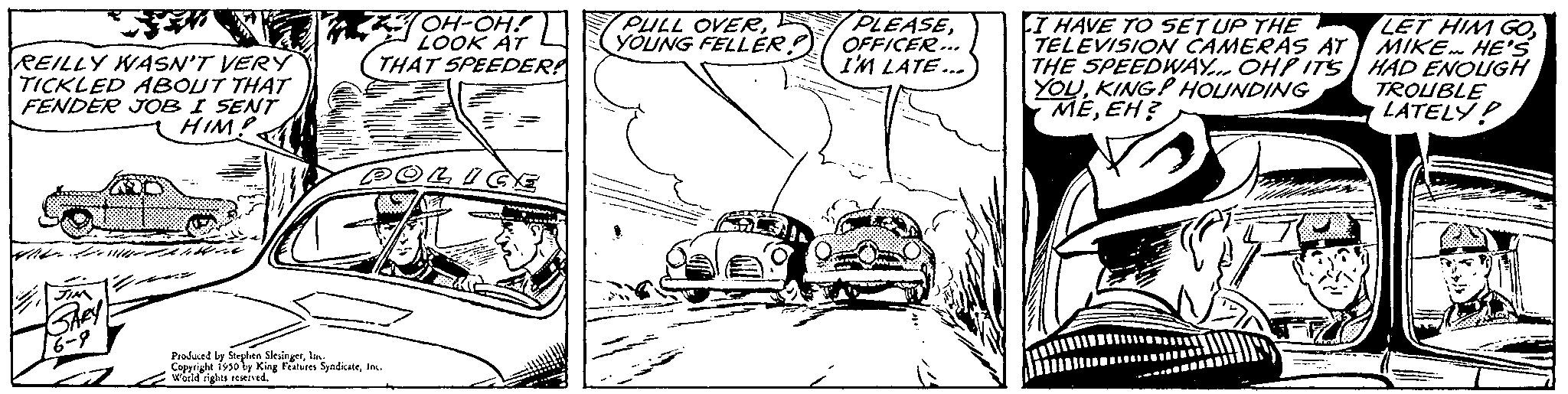 Automotive lighting OCR: REILLY WASN'T VERY TICKLED ABOUT THAT FENDER JOB I SENT HIM! Aller fort OH-OH! LOOK AT THAT SPEEDER POLICE Produced by Stephen SlesingerI Copyright 1930 by King Features SyndicateInc. World rights reserved. PULL OVERYOUNG FELLER PLEASEOFFICER... I'M LATE... I HAVE TO SET UP THE TELEVISION CAMERAS AT THE SPEEDWAY... OHP ITS YOUKING! HOUNDING MEEH? LET HIM GOMIKE HE'S HAD ENOUGH TROUBLE LATELY! REILLY WASN'T VERY TICKLED ABOUT THAT FENDER JOB I SENT HIM ! Aller fort OH - OH ! LOOK AT THAT SPEEDER POLICE Produced by Stephen SlesingerI Copyright 1930 by King Features SyndicateInc. World rights reserved . PULL OVERYOUNG FELLER PLEASEOFFICER ... I'M LATE ... I HAVE TO SET UP THE TELEVISION CAMERAS AT THE SPEEDWAY ... OHP ITS YOUKING ! HOUNDING MEEH ? LET HIM GOMIKE HE'S HAD ENOUGH TROUBLE LATELY !