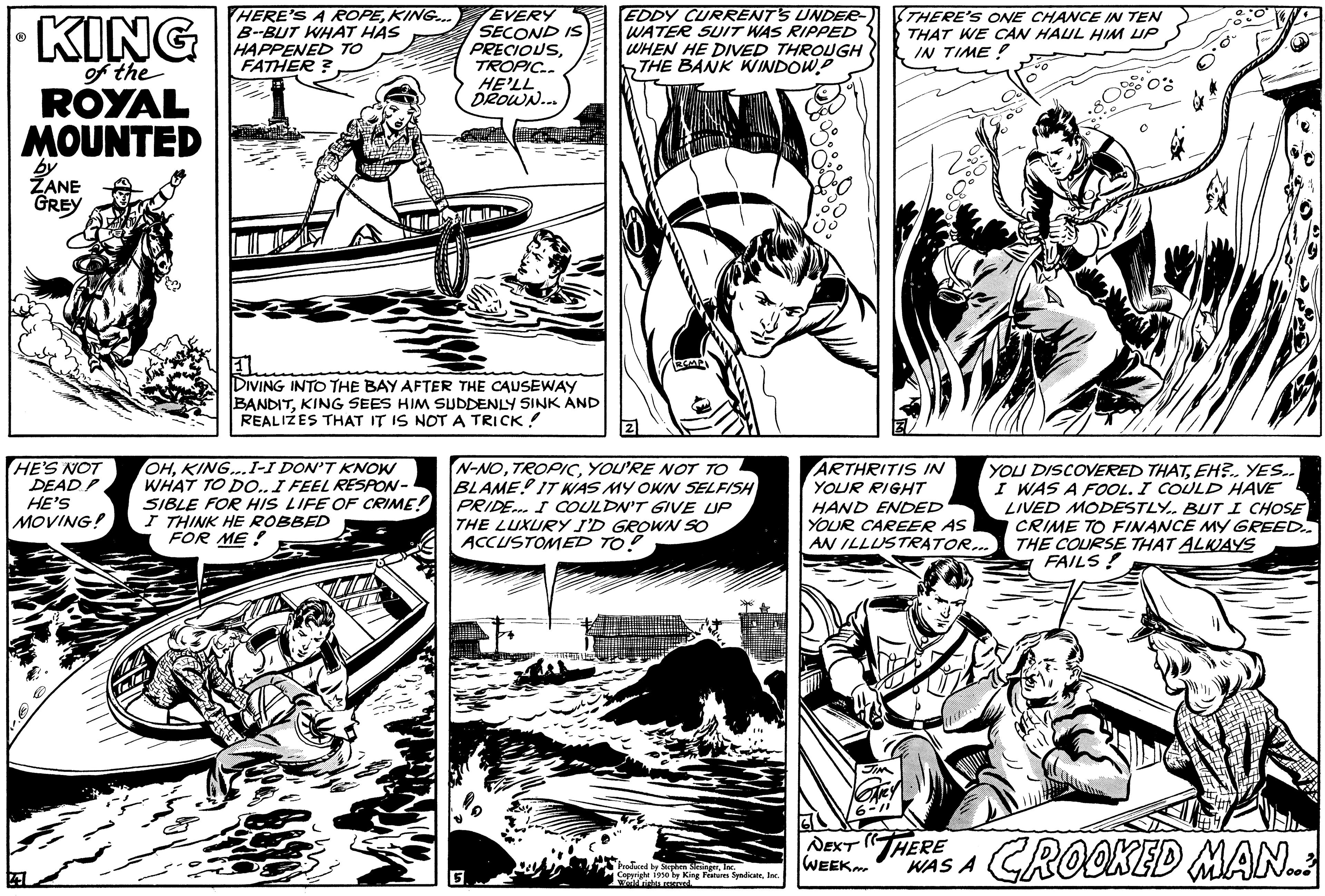 Publication OCR: KING of the ROYAL MOUNTED by ZANE GREY HE'S NOT DEAD? HE'S MOVING! HERE'S A ROPEKING... B-BUT WHAT HAS HAPPENED TO FATHER? EVERY SECOND IS PRECIOUSTROPIC.. HE'LL DROWN... DIVING INTO THE BAY AFTER THE CAUSEWAY BANDITKING SEES HIM SUDDENLY SINK AND REALIZES THAT IT IS NOT A TRICK! OHKING...I-I DON'T KNOW WHAT TO DO.. I FEEL RESPON- SIBLE FOR HIS LIFE OF CRIME! I THINK HE ROBBED FOR ME! EDDY CURRENT'S UNDER- WATER SUIT WAS RIPPED WHEN HE DIVED THROUGH THE BANK WINDOW.P N-NOYOU'RE NOT TO BLAME IT WAS MY OWN SELFISH PRIDE. I COULDN'T GIVE UP THE LUXURY I'D GROWN SO ACCUSTOMED TO! instired t Produced by Stephen MeringerInc. by King Features SyndicateInc. THERE'S ONE CHANCE IN TEN THAT WE CAN HAUL HIM UP IN TIME! ARTHRITIS IN YOUR RIGHT HAND ENDED YOUR CAREER AS AN ILLUSTRATOR... NEXT ( WEEK YOU DISCOVERED THATEH?.. YES.. I WAS A FOOL. I COULD HAVE LIVED MODESTLY. BUT I CHOSE CRIME TO FINANCE MY GREED.. THE COURSE THAT ALWAYS FAILS! HAS A CROOKED MAN..: KING of the ROYAL MOUNTED by ZANE GREY HE'S NOT DEAD ? HE'S MOVING ! HERE'S A ROPEKING ... B - BUT WHAT HAS HAPPENED TO FATHER ? EVERY SECOND IS PRECIOUSTROPIC .. HE'LL DROWN ... DIVING INTO THE BAY AFTER THE CAUSEWAY BANDITKING SEES HIM SUDDENLY SINK AND REALIZES THAT IT IS NOT A TRICK ! OHKING ... I - I DON'T KNOW WHAT TO DO .. I FEEL RESPON SIBLE FOR HIS LIFE OF CRIME ! I THINK HE ROBBED FOR ME ! EDDY CURRENT'S UNDER WATER SUIT WAS RIPPED WHEN HE DIVED THROUGH THE BANK WINDOW.P N - NOYOU'RE NOT TO BLAME IT WAS MY OWN SELFISH PRIDE . I COULDN'T GIVE UP THE LUXURY I'D GROWN SO ACCUSTOMED TO ! instired t Produced by Stephen MeringerInc. by King Features SyndicateInc. THERE'S ONE CHANCE IN TEN THAT WE CAN HAUL HIM UP IN TIME ! ARTHRITIS IN YOUR RIGHT HAND ENDED YOUR CAREER AS AN ILLUSTRATOR ... NEXT ( WEEK YOU DISCOVERED THATEH ? .. YES .. I WAS A FOOL . I COULD HAVE LIVED MODESTLY . BUT I CHOSE CRIME TO FINANCE MY GREED .. THE COURSE THAT ALWAYS FAILS ! HAS A CROOKED MAN .. :