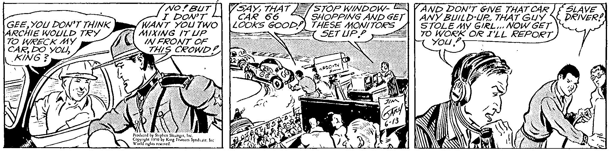 Design OCR: GEEYOU DON'T THINK ARCHIE WOULD TRY TO WRECK MY CARKING? 17 NO! BUT I DON'T WANT YOU TWO MIXING IT UP IN FRONT OF THIS CROWD? Produced by Stephen SlesingerInc. Copyright 1950 by King Features SyndicateInc World rights reserved. SAYTHAT CAR 66 LOOKS GOOD! STOP WINDOW-YAND DON'T GIVE THAT CAR SHOPPING AND GET ANY BUILD-UP. THAT GUY THESE MONITORS STOLE MY GIRL... NOW GET SET UP.P TO WORK OR I'LL REPORT YOU!" R w TIM SARY 6-13 SLAVE DRIVER! GEEYOU DON'T THINK ARCHIE WOULD TRY TO WRECK MY CARDO YOUKING ? 17 NO ! BUT I DON'T WANT YOU TWO MIXING IT UP IN FRONT OF THIS CROWD ? Produced by Stephen SlesingerInc. Copyright 1950 by King Features SyndicateInc World rights reserved . SAYTHAT CAR 66 LOOKS GOOD ! STOP WINDOW - YAND DON'T GIVE THAT CAR SHOPPING AND GET ANY BUILD - UP . THAT GUY THESE MONITORS STOLE MY GIRL ... NOW GET SET UP.P TO WORK OR I'LL REPORT YOU ! " R w TIM SARY 6-13 SLAVE DRIVER !