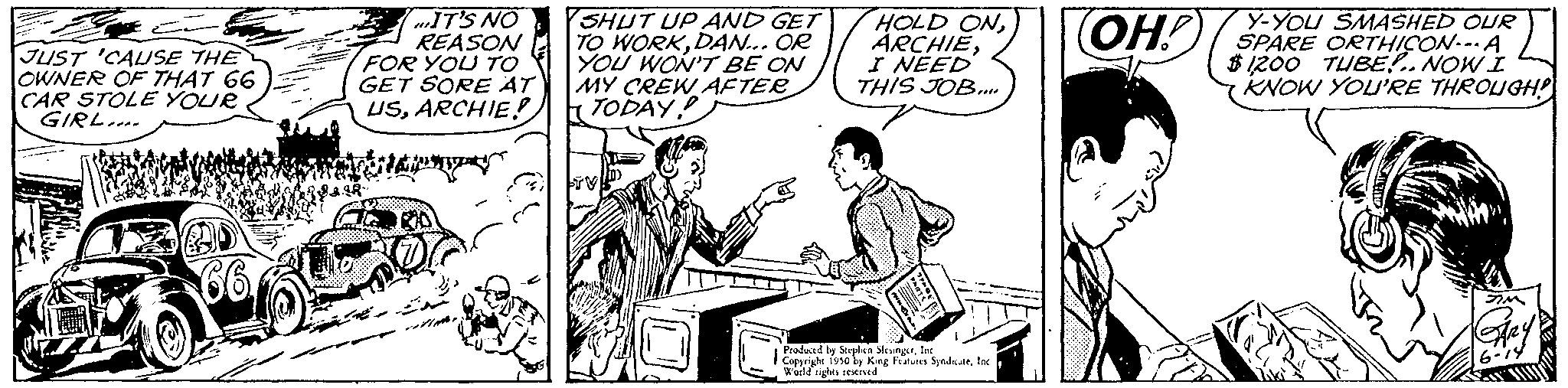 People OCR: JUST 'CAUSE THE OWNER OF THAT 66 CAR STOLE YOUR GIRL... IT'S NO REASON FOR YOU TO GET SORE AT USARCHIE! SHUT UP AND GET TO WORKDAN... OR YOU WON'T BE ON MY CREW AFTER TODAY! TT HOLD ONI NEED THIS JOB.... Produced by Stephen SleungerInc Copyright 1950 by Keng Futures SyndsateIn World rights reserved SMASHED OUR OH! SPARE ORTHICON... A $1200 TUBE!..NOW I KNOW YOU'RE THROUGH JUST ' CAUSE THE OWNER OF THAT 66 CAR STOLE YOUR GIRL ... IT'S NO REASON FOR YOU TO GET SORE AT USARCHIE ! SHUT UP AND GET TO WORKDAN ... OR YOU WON'T BE ON MY CREW AFTER TODAY ! TT HOLD ONI NEED THIS JOB .... Produced by Stephen SleungerInc Copyright 1950 by Keng Futures SyndsateIn World rights reserved SMASHED OUR OH ! SPARE ORTHICON ... A $ 1200 TUBE ! .. NOW I KNOW YOU'RE THROUGH