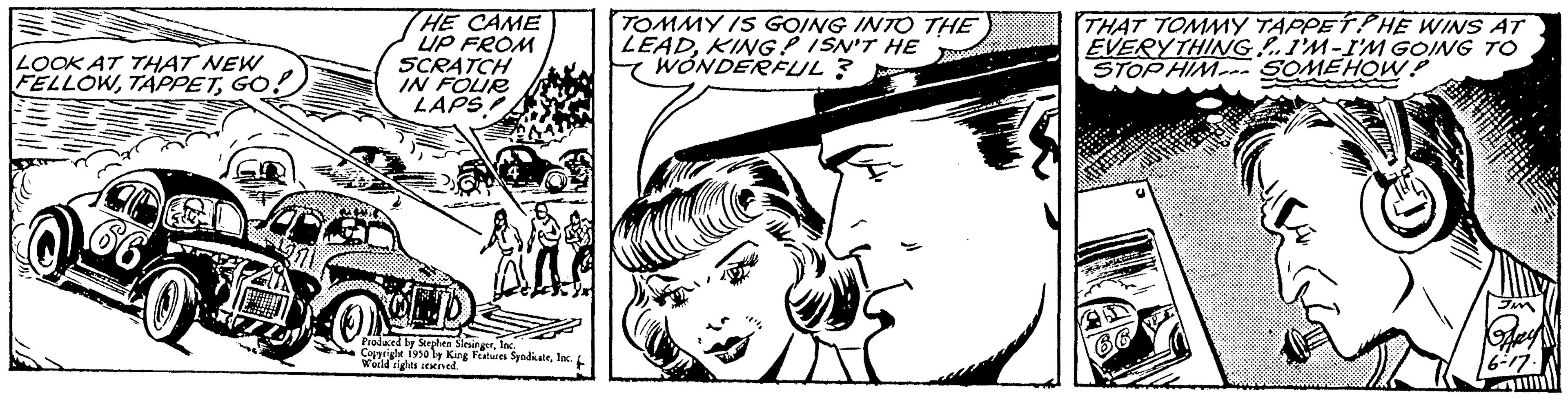 Style OCR: LOOK AT THAT NEW FELLOWGO. HE CAME UP FROM SCRATCH IN FOUR LAPS Produced by Stephen S Copyright 1950 by King Features SyndicaleInc. World rights reserved. TOMMY IS GOING INTO THE LEADKING? ISN'T HE WONDERFUL ? Po THAT TOMMY TAPPETHE WINS AT EVERYTHING I'M-I'M GOING TO STOP HIM SOMEHOW? LOOK AT THAT NEW FELLOWGO . HE CAME UP FROM SCRATCH IN FOUR LAPS Produced by Stephen S Copyright 1950 by King Features SyndicaleInc. World rights reserved . TOMMY IS GOING INTO THE LEADKING ? ISN'T HE WONDERFUL ? Po THAT TOMMY TAPPETHE WINS AT EVERYTHING I'M - I'M GOING TO STOP HIM SOMEHOW ?
