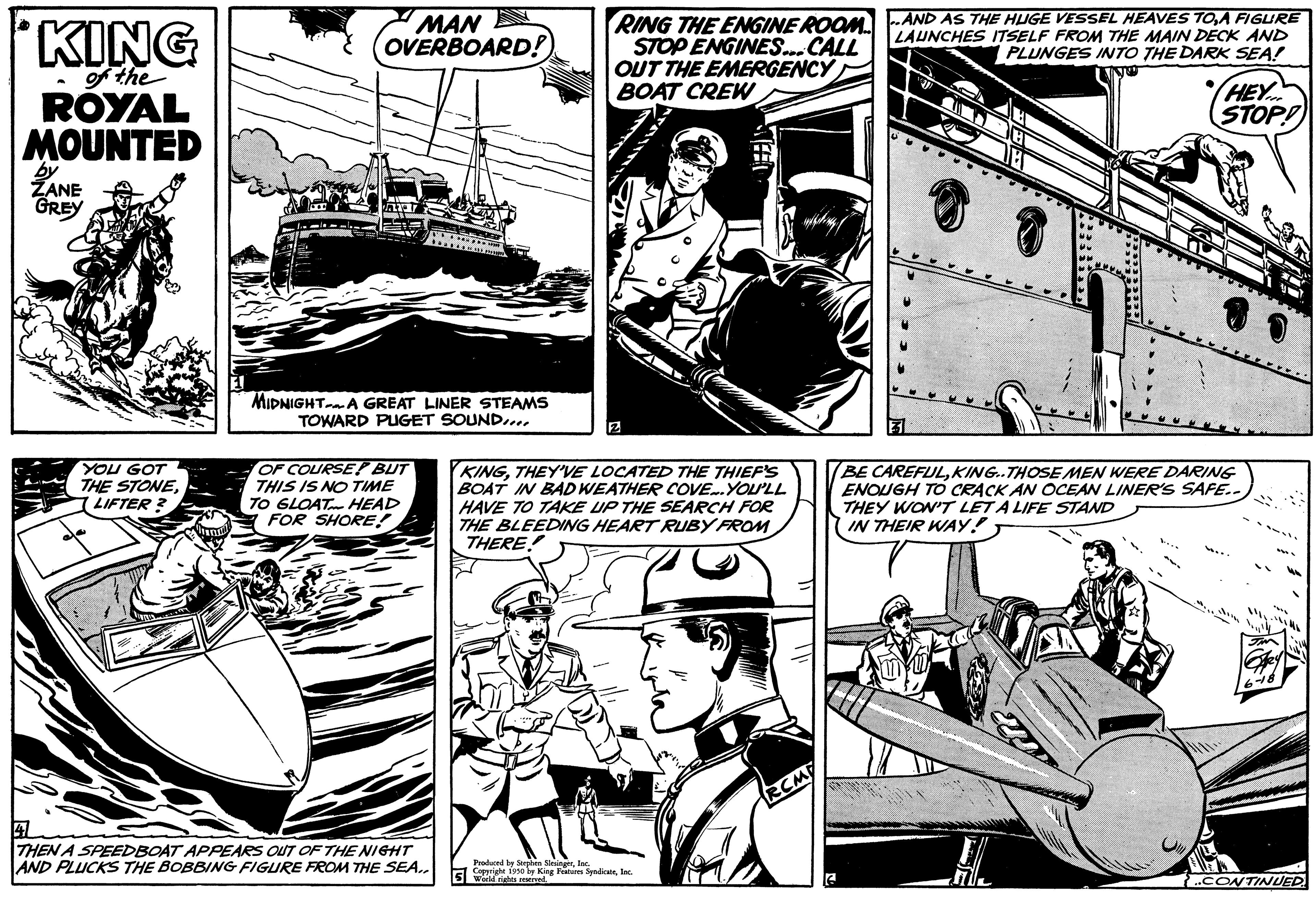 Line OCR: KING of the ROYAL MOUNTED by ZANE GREY YOU GOT THE STONELIFTER? MAN OVERBOARD! MIDNIGHT A GREAT LINER STEAMS TOWARD PUGET SOUND.... OF COURSE! BUT THIS IS NO TIME TO GLOAT HEAD FOR SHORE! THEN A SPEEDBOAT APPEARS OUT OF THE NIGHT AND PLUCKS THE BOBBING FIGURE FROM THE SEA.. RING THE ENGINE ROOM AND AS THE HUGE VESSEL HEAVES TOA FIGURE STOP ENGINES... CALL LAUNCHES ITSELF FROM THE MAIN DECK AND PLUNGES INTO THE DARK SEA! OUT THE EMERGENCY BOAT CREW 2 MI KINGTHEY'VE LOCATED THE THIEF'S BOAT IN BAD WEATHER COVE... YOU'LL HAVE TO TAKE UP THE SEARCH FOR THE BLEEDING HEART RUBY FROM THERE!! Produced by Stephen SleingerInc. 5190 by King Features Syndicatslac HEY STOP! BE CAREFULKING..THOSE MEN WERE DARING ENOUGH TO CRACK AN OCEAN LINER'S SAFE.. THEY WON'T LET A LIFE STAND IN THEIR WAY! CONTINUED KING of the ROYAL MOUNTED by ZANE GREY YOU GOT THE STONELIFTER ? MAN OVERBOARD ! MIDNIGHT A GREAT LINER STEAMS TOWARD PUGET SOUND .... OF COURSE ! BUT THIS IS NO TIME TO GLOAT HEAD FOR SHORE ! THEN A SPEEDBOAT APPEARS OUT OF THE NIGHT AND PLUCKS THE BOBBING FIGURE FROM THE SEA .. RING THE ENGINE ROOM AND AS THE HUGE VESSEL HEAVES TOA FIGURE STOP ENGINES ... CALL LAUNCHES ITSELF FROM THE MAIN DECK AND PLUNGES INTO THE DARK SEA ! OUT THE EMERGENCY BOAT CREW 2 MI KINGTHEY'VE LOCATED THE THIEF'S BOAT IN BAD WEATHER COVE ... YOU'LL HAVE TO TAKE UP THE SEARCH FOR THE BLEEDING HEART RUBY FROM THERE !! Produced by Stephen SleingerInc. 5190 by King Features Syndicatslac HEY STOP ! BE CAREFULKING..THOSE MEN WERE DARING ENOUGH TO CRACK AN OCEAN LINER'S SAFE .. THEY WON'T LET A LIFE STAND IN THEIR WAY ! CONTINUED