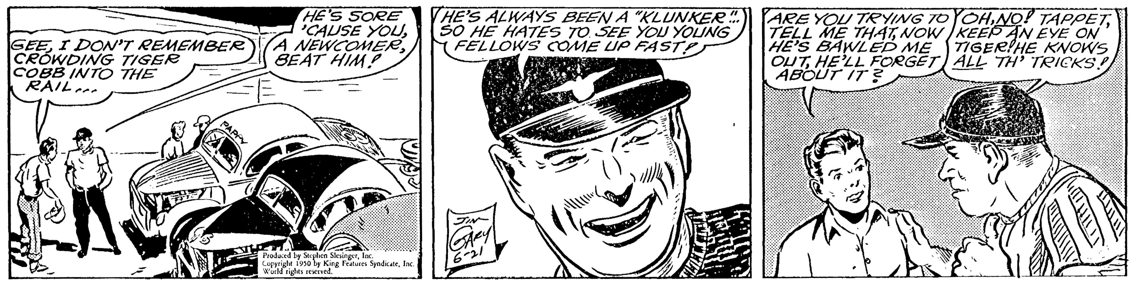 Illustration OCR: GEEI DON'T REMEMBER CROWDING TIGER COBB INTO THE RAIL. HE'S SORE 'CAUSE YOUA NEWCOMER BEAT HIM Produced by Stephen Slevinger. In Copyright 1950 by King Features SyndicateInc. Wuchd rights reserved. THE'S ALWAYS BEEN A "KLUNKER. SO HE HATES TO SEE YOU YOUNG FELLOWS COME UP FASTP 16-21 ARE YOU TRYING TO TELL ME THATNOW HE'S BAWLED ME OUT HE'LL FORGET ABOUT IT? YOHKEEP AN EYE ON TIGER HE KNOWS ALL TH' TRICKS! GEEI DON'T REMEMBER CROWDING TIGER COBB INTO THE RAIL . HE'S SORE ' CAUSE YOUA NEWCOMER BEAT HIM Produced by Stephen Slevinger . In Copyright 1950 by King Features SyndicateInc. Wuchd rights reserved . THE'S ALWAYS BEEN A " KLUNKER . SO HE HATES TO SEE YOU YOUNG FELLOWS COME UP FASTP 16-21 ARE YOU TRYING TO TELL ME THATNOW HE'S BAWLED ME OUT HE'LL FORGET ABOUT IT ? YOHNO ! TAPPETKEEP AN EYE ON TIGER HE KNOWS ALL TH ' TRICKS !