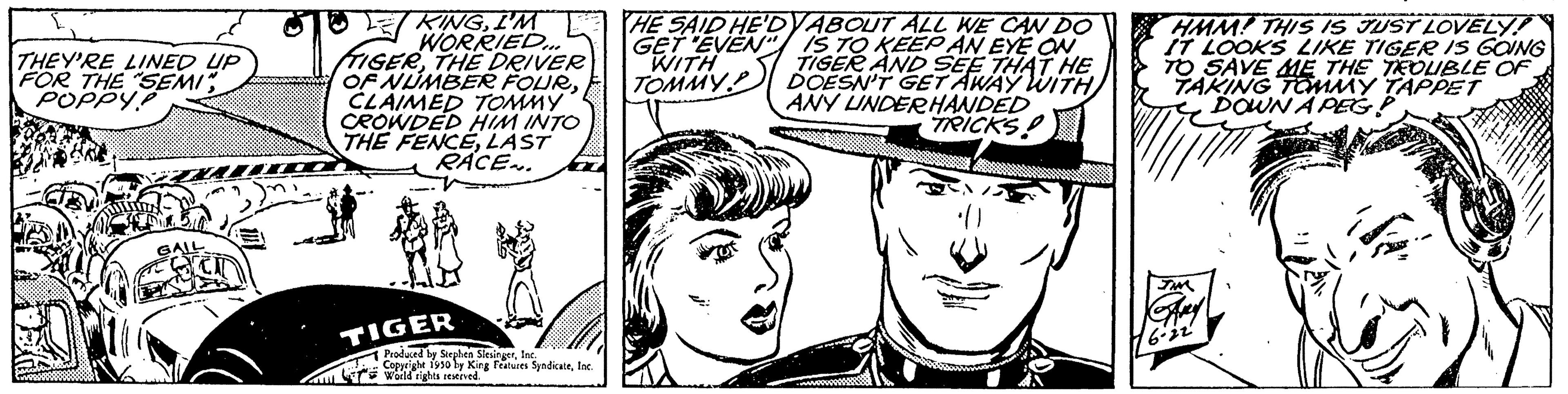 Font OCR: HE SAID HE'DYABOUT ALL WE CAN DO GET EVEN" IS TO KEEP AN EYE ON WITH TIGER AND SEE THAT HE TOMMY DOESN'T GET AWAY WITH ANY UNDERHANDED TRICKS! 4950 Par THEY'RE LINED UP FOR THE SEMI POPPY! WSBR KINGI'M WORRIED TIGERTHE DRIVER OF NUMBER FOURCLAIMED TOMMY CROWDED HIM INTO THE FENCELAST RÁCE... TIGER Produced by Stephen SiesingerInc. Soppright 1930 by King Features SyndicaleInc. World rights reserved. HMM! THIS IS JUST LOVELY! IT LOOKS LIKE TIGER IS GOING TO SAVE ME THE TEOUBLE OF TAKING TOMMY TAPPET VTS DOWN A PEG P 6.22 HE SAID HE'DYABOUT ALL WE CAN DO GET EVEN " IS TO KEEP AN EYE ON WITH TIGER AND SEE THAT HE TOMMY DOESN'T GET AWAY WITH ANY UNDERHANDED TRICKS ! 4950 Par THEY'RE LINED UP FOR THE SEMI POPPY ! WSBR KINGI'M WORRIED TIGERTHE DRIVER OF NUMBER FOURCLAIMED TOMMY CROWDED HIM INTO THE FENCELAST RÁCE ... TIGER Produced by Stephen SiesingerInc. Soppright 1930 by King Features SyndicaleInc. World rights reserved . HMM ! THIS IS JUST LOVELY ! IT LOOKS LIKE TIGER IS GOING TO SAVE ME THE TEOUBLE OF TAKING TOMMY TAPPET VTS DOWN A PEG P 6.22